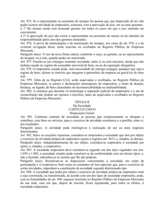 Art. 975. Se o representante ou assistente do incapaz for pessoa que, por disposição de lei, não
puder exercer atividade de empresário, nomeará, com a aprovação do juiz, um ou mais gerentes.
§ 1o Do mesmo modo será nomeado gerente em todos os casos em que o juiz entender ser
conveniente.
§ 2o A aprovação do juiz não exime o representante ou assistente do menor ou do interdito da
responsabilidade pelos atos dos gerentes nomeados.
Art. 976. A prova da emancipação e da autorização do incapaz, nos casos do art. 974, e a de
eventual revogação desta, serão inscritas ou averbadas no Registro Público de Empresas
Mercantis.
Parágrafo único. O uso da nova firma caberá, conforme o caso, ao gerente; ou ao representante
do incapaz; ou a este, quando puder ser autorizado.
Art. 977. Faculta-se aos cônjuges contratar sociedade, entre si ou com terceiros, desde que não
tenham casado no regime da comunhão universal de bens, ou no da separação obrigatória.
Art. 978. O empresário casado pode, sem necessidade de outorga conjugal, qualquer que seja o
regime de bens, alienar os imóveis que integrem o patrimônio da empresa ou gravá-los de ônus
real.
Art. 979. Além de no Registro Civil, serão arquivados e averbados, no Registro Público de
Empresas Mercantis, os pactos e declarações antenupciais do empresário, o título de doação,
herança, ou legado, de bens clausulados de incomunicabilidade ou inalienabilidade.
Art. 980. A sentença que decretar ou homologar a separação judicial do empresário e o ato de
reconciliação não podem ser opostos a terceiros, antes de arquivados e averbados no Registro
Público de Empresas Mercantis.
                                           TÍTULO II
                                          Da Sociedade
                                      CAPÍTULO ÚNICO
                                       Disposições Gerais
Art. 981. Celebram contrato de sociedade as pessoas que reciprocamente se obrigam a
contribuir, com bens ou serviços, para o exercício de atividade econômica e a partilha, entre si,
dos resultados.
Parágrafo único. A atividade pode restringir-se à realização de um ou mais negócios
determinados.
Art. 982. Salvo as exceções expressas, considera-se empresária a sociedade que tem por objeto
o exercício de atividade própria de empresário sujeito a registro (art. 967); e, simples, as demais.
Parágrafo único. Independentemente de seu objeto, considera-se empresária a sociedade por
ações; e, simples, a cooperativa.
Art. 983. A sociedade empresária deve constituir-se segundo um dos tipos regulados nos arts.
1.039 a 1.092; a sociedade simples pode constituir-se de conformidade com um desses tipos, e,
não o fazendo, subordina-se às normas que lhe são próprias.
Parágrafo único. Ressalvam-se as disposições concernentes à sociedade em conta de
participação e à cooperativa, bem como as constantes de leis especiais que, para o exercício de
certas atividades, imponham a constituição da sociedade segundo determinado tipo.
Art. 984. A sociedade que tenha por objeto o exercício de atividade própria de empresário rural
e seja constituída, ou transformada, de acordo com um dos tipos de sociedade empresária, pode,
com as formalidades do art. 968, requerer inscrição no Registro Público de Empresas Mercantis
da sua sede, caso em que, depois de inscrita, ficará equiparada, para todos os efeitos, à
sociedade empresária.
 