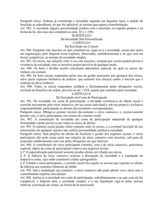 Parágrafo único. Embora já constituída a sociedade segundo um daqueles tipos, o pedido de
inscrição se subordinará, no que for aplicável, às normas que regem a transformação.
Art. 985. A sociedade adquire personalidade jurídica com a inscrição, no registro próprio e na
forma da lei, dos seus atos constitutivos (arts. 45 e 1.150).
                                           SUBTÍTULO I
                                 Da Sociedade Não Personificada
                                            CAPÍTULO I
                                     Da Sociedade em Comum
Art. 986. Enquanto não inscritos os atos constitutivos, reger-se-á a sociedade, exceto por ações
em organização, pelo disposto neste Capítulo, observadas, subsidiariamente e no que com ele
forem compatíveis, as normas da sociedade simples.
Art. 987. Os sócios, nas relações entre si ou com terceiros, somente por escrito podem provar a
existência da sociedade, mas os terceiros podem prová-la de qualquer modo.
Art. 988. Os bens e dívidas sociais constituem patrimônio especial, do qual os sócios são
titulares em comum.
Art. 989. Os bens sociais respondem pelos atos de gestão praticados por qualquer dos sócios,
salvo pacto expresso limitativo de poderes, que somente terá eficácia contra o terceiro que o
conheça ou deva conhecer.
Art. 990. Todos os sócios respondem solidária e ilimitadamente pelas obrigações sociais,
excluído do benefício de ordem, previsto no art. 1.024, aquele que contratou pela sociedade.
                                           CAPÍTULO II
                              Da Sociedade em Conta de Participação
Art. 991. Na sociedade em conta de participação, a atividade constitutiva do objeto social é
exercida unicamente pelo sócio ostensivo, em seu nome individual e sob sua própria e exclusiva
responsabilidade, participando os demais dos resultados correspondentes.
Parágrafo único. Obriga-se perante terceiro tão-somente o sócio ostensivo; e, exclusivamente
perante este, o sócio participante, nos termos do contrato social.
Art. 992. A constituição da sociedade em conta de participação independe de qualquer
formalidade e pode provar-se por todos os meios de direito.
Art. 993. O contrato social produz efeito somente entre os sócios, e a eventual inscrição de seu
instrumento em qualquer registro não confere personalidade jurídica à sociedade.
Parágrafo único. Sem prejuízo do direito de fiscalizar a gestão dos negócios sociais, o sócio
participante não pode tomar parte nas relações do sócio ostensivo com terceiros, sob pena de
responder solidariamente com este pelas obrigações em que intervier.
Art. 994. A contribuição do sócio participante constitui, com a do sócio ostensivo, patrimônio
especial, objeto da conta de participação relativa aos negócios sociais.
§ 1o A especialização patrimonial somente produz efeitos em relação aos sócios.
§ 2o A falência do sócio ostensivo acarreta a dissolução da sociedade e a liquidação da
respectiva conta, cujo saldo constituirá crédito quirografário.
§ 3o Falindo o sócio participante, o contrato social fica sujeito às normas que regulam os efeitos
da falência nos contratos bilaterais do falido.
Art. 995. Salvo estipulação em contrário, o sócio ostensivo não pode admitir novo sócio sem o
consentimento expresso dos demais.
Art. 996. Aplica-se à sociedade em conta de participação, subsidiariamente e no que com ela for
compatível, o disposto para a sociedade simples, e a sua liquidação rege-se pelas normas
relativas à prestação de contas, na forma da lei processual.
 