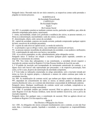 Parágrafo único. Havendo mais de um sócio ostensivo, as respectivas contas serão prestadas e
julgadas no mesmo processo.
                                         SUBTÍTULO II
                                    Da Sociedade Personificada
                                          CAPÍTULO I
                                      Da Sociedade Simples
                                              Seção I
                                        Do Contrato Social
Art. 997. A sociedade constitui-se mediante contrato escrito, particular ou público, que, além de
cláusulas estipuladas pelas partes, mencionará:
I - nome, nacionalidade, estado civil, profissão e residência dos sócios, se pessoas naturais, e a
firma ou a denominação, nacionalidade e sede dos sócios, se jurídicas;
II - denominação, objeto, sede e prazo da sociedade;
III - capital da sociedade, expresso em moeda corrente, podendo compreender qualquer espécie
de bens, suscetíveis de avaliação pecuniária;
IV - a quota de cada sócio no capital social, e o modo de realizá-la;
V - as prestações a que se obriga o sócio, cuja contribuição consista em serviços;
VI - as pessoas naturais incumbidas da administração da sociedade, e seus poderes e atribuições;
VII - a participação de cada sócio nos lucros e nas perdas;
VIII - se os sócios respondem, ou não, subsidiariamente, pelas obrigações sociais.
Parágrafo único. É ineficaz em relação a terceiros qualquer pacto separado, contrário ao
disposto no instrumento do contrato.
Art. 998. Nos trinta dias subseqüentes à sua constituição, a sociedade deverá requerer a
inscrição do contrato social no Registro Civil das Pessoas Jurídicas do local de sua sede.
§ 1o O pedido de inscrição será acompanhado do instrumento autenticado do contrato, e, se
algum sócio nele houver sido representado por procurador, o da respectiva procuração, bem
como, se for o caso, da prova de autorização da autoridade competente.
§ 2o Com todas as indicações enumeradas no artigo antecedente, será a inscrição tomada por
termo no livro de registro próprio, e obedecerá a número de ordem contínua para todas as
sociedades inscritas.
Art. 999. As modificações do contrato social, que tenham por objeto matéria indicada no art.
997, dependem do consentimento de todos os sócios; as demais podem ser decididas por
maioria absoluta de votos, se o contrato não determinar a necessidade de deliberação unânime.
Parágrafo único. Qualquer modificação do contrato social será averbada, cumprindo-se as
formalidades previstas no artigo antecedente.
Art. 1.000. A sociedade simples que instituir sucursal, filial ou agência na circunscrição de
outro Registro Civil das Pessoas Jurídicas, neste deverá também inscrevê-la, com a prova da
inscrição originária.
Parágrafo único. Em qualquer caso, a constituição da sucursal, filial ou agência deverá ser
averbada no Registro Civil da respectiva sede.
                                              Seção II
                              Dos Direitos e Obrigações dos Sócios
Art. 1.001. As obrigações dos sócios começam imediatamente com o contrato, se este não fixar
outra data, e terminam quando, liquidada a sociedade, se extinguirem as responsabilidades
sociais.
 