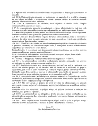 § 2o Aplicam-se à atividade dos administradores, no que couber, as disposições concernentes ao
mandato.
Art. 1.012. O administrador, nomeado por instrumento em separado, deve averbá-lo à margem
da inscrição da sociedade, e, pelos atos que praticar, antes de requerer a averbação, responde
pessoal e solidariamente com a sociedade.
Art. 1.013. A administração da sociedade, nada dispondo o contrato social, compete
separadamente a cada um dos sócios.
§ 1o Se a administração competir separadamente a vários administradores, cada um pode
impugnar operação pretendida por outro, cabendo a decisão aos sócios, por maioria de votos.
§ 2o Responde por perdas e danos perante a sociedade o administrador que realizar operações,
sabendo ou devendo saber que estava agindo em desacordo com a maioria.
Art. 1.014. Nos atos de competência conjunta de vários administradores, torna-se necessário o
concurso de todos, salvo nos casos urgentes, em que a omissão ou retardo das providências
possa ocasionar dano irreparável ou grave.
Art. 1.015. No silêncio do contrato, os administradores podem praticar todos os atos pertinentes
à gestão da sociedade; não constituindo objeto social, a oneração ou a venda de bens imóveis
depende do que a maioria dos sócios decidir.
Parágrafo único. O excesso por parte dos administradores somente pode ser oposto a terceiros
se ocorrer pelo menos uma das seguintes hipóteses:
I - se a limitação de poderes estiver inscrita ou averbada no registro próprio da sociedade;
II - provando-se que era conhecida do terceiro;
III - tratando-se de operação evidentemente estranha aos negócios da sociedade.
Art. 1.016. Os administradores respondem solidariamente perante a sociedade e os terceiros
prejudicados, por culpa no desempenho de suas funções.
Art. 1.017. O administrador que, sem consentimento escrito dos sócios, aplicar créditos ou bens
sociais em proveito próprio ou de terceiros, terá de restituí-los à sociedade, ou pagar o
equivalente, com todos os lucros resultantes, e, se houver prejuízo, por ele também responderá.
Parágrafo único. Fica sujeito às sanções o administrador que, tendo em qualquer operação
interesse contrário ao da sociedade, tome parte na correspondente deliberação.
Art. 1.018. Ao administrador é vedado fazer-se substituir no exercício de suas funções, sendo-
lhe facultado, nos limites de seus poderes, constituir mandatários da sociedade, especificados no
instrumento os atos e operações que poderão praticar.
Art. 1.019. São irrevogáveis os poderes do sócio investido na administração por cláusula
expressa do contrato social, salvo justa causa, reconhecida judicialmente, a pedido de qualquer
dos sócios.
Parágrafo único. São revogáveis, a qualquer tempo, os poderes conferidos a sócio por ato
separado, ou a quem não seja sócio.
Art. 1.020. Os administradores são obrigados a prestar aos sócios contas justificadas de sua
administração, e apresentar-lhes o inventário anualmente, bem como o balanço patrimonial e o
de resultado econômico.
Art. 1.021. Salvo estipulação que determine época própria, o sócio pode, a qualquer tempo,
examinar os livros e documentos, e o estado da caixa e da carteira da sociedade.

                                           Seção IV
                                  Das Relações com Terceiros
 