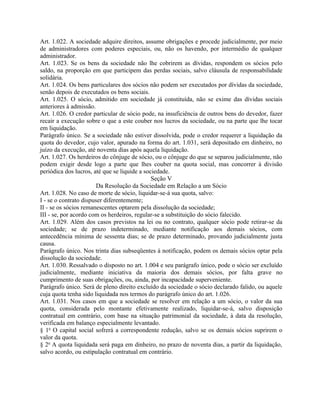 Art. 1.022. A sociedade adquire direitos, assume obrigações e procede judicialmente, por meio
de administradores com poderes especiais, ou, não os havendo, por intermédio de qualquer
administrador.
Art. 1.023. Se os bens da sociedade não lhe cobrirem as dívidas, respondem os sócios pelo
saldo, na proporção em que participem das perdas sociais, salvo cláusula de responsabilidade
solidária.
Art. 1.024. Os bens particulares dos sócios não podem ser executados por dívidas da sociedade,
senão depois de executados os bens sociais.
Art. 1.025. O sócio, admitido em sociedade já constituída, não se exime das dívidas sociais
anteriores à admissão.
Art. 1.026. O credor particular de sócio pode, na insuficiência de outros bens do devedor, fazer
recair a execução sobre o que a este couber nos lucros da sociedade, ou na parte que lhe tocar
em liquidação.
Parágrafo único. Se a sociedade não estiver dissolvida, pode o credor requerer a liquidação da
quota do devedor, cujo valor, apurado na forma do art. 1.031, será depositado em dinheiro, no
juízo da execução, até noventa dias após aquela liquidação.
Art. 1.027. Os herdeiros do cônjuge de sócio, ou o cônjuge do que se separou judicialmente, não
podem exigir desde logo a parte que lhes couber na quota social, mas concorrer à divisão
periódica dos lucros, até que se liquide a sociedade.
                                              Seção V
                        Da Resolução da Sociedade em Relação a um Sócio
Art. 1.028. No caso de morte de sócio, liquidar-se-á sua quota, salvo:
I - se o contrato dispuser diferentemente;
II - se os sócios remanescentes optarem pela dissolução da sociedade;
III - se, por acordo com os herdeiros, regular-se a substituição do sócio falecido.
Art. 1.029. Além dos casos previstos na lei ou no contrato, qualquer sócio pode retirar-se da
sociedade; se de prazo indeterminado, mediante notificação aos demais sócios, com
antecedência mínima de sessenta dias; se de prazo determinado, provando judicialmente justa
causa.
Parágrafo único. Nos trinta dias subseqüentes à notificação, podem os demais sócios optar pela
dissolução da sociedade.
Art. 1.030. Ressalvado o disposto no art. 1.004 e seu parágrafo único, pode o sócio ser excluído
judicialmente, mediante iniciativa da maioria dos demais sócios, por falta grave no
cumprimento de suas obrigações, ou, ainda, por incapacidade superveniente.
Parágrafo único. Será de pleno direito excluído da sociedade o sócio declarado falido, ou aquele
cuja quota tenha sido liquidada nos termos do parágrafo único do art. 1.026.
Art. 1.031. Nos casos em que a sociedade se resolver em relação a um sócio, o valor da sua
quota, considerada pelo montante efetivamente realizado, liquidar-se-á, salvo disposição
contratual em contrário, com base na situação patrimonial da sociedade, à data da resolução,
verificada em balanço especialmente levantado.
§ 1o O capital social sofrerá a correspondente redução, salvo se os demais sócios suprirem o
valor da quota.
§ 2o A quota liquidada será paga em dinheiro, no prazo de noventa dias, a partir da liquidação,
salvo acordo, ou estipulação contratual em contrário.
 