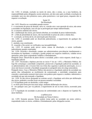 Art. 1.032. A retirada, exclusão ou morte do sócio, não o exime, ou a seus herdeiros, da
responsabilidade pelas obrigações sociais anteriores, até dois anos após averbada a resolução da
sociedade; nem nos dois primeiros casos, pelas posteriores e em igual prazo, enquanto não se
requerer a averbação.
                                               Seção VI
                                            Da Dissolução
Art. 1.033. Dissolve-se a sociedade quando ocorrer:
I - o vencimento do prazo de duração, salvo se, vencido este e sem oposição de sócio, não entrar
a sociedade em liquidação, caso em que se prorrogará por tempo indeterminado;
II - o consenso unânime dos sócios;
III - a deliberação dos sócios, por maioria absoluta, na sociedade de prazo indeterminado;
IV - a falta de pluralidade de sócios, não reconstituída no prazo de cento e oitenta dias;
V - a extinção, na forma da lei, de autorização para funcionar.
Art. 1.034. A sociedade pode ser dissolvida judicialmente, a requerimento de qualquer dos
sócios, quando:
I - anulada a sua constituição;
II - exaurido o fim social, ou verificada a sua inexeqüibilidade.
Art. 1.035. O contrato pode prever outras causas de dissolução, a serem verificadas
judicialmente quando contestadas.
Art. 1.036. Ocorrida a dissolução, cumpre aos administradores providenciar imediatamente a
investidura do liquidante, e restringir a gestão própria aos negócios inadiáveis, vedadas novas
operações, pelas quais responderão solidária e ilimitadamente.
Parágrafo único. Dissolvida de pleno direito a sociedade, pode o sócio requerer, desde logo, a
liquidação judicial.
Art. 1.037. Ocorrendo a hipótese prevista no inciso V do art. 1.033, o Ministério Público, tão
logo lhe comunique a autoridade competente, promoverá a liquidação judicial da sociedade, se
os administradores não o tiverem feito nos trinta dias seguintes à perda da autorização, ou se o
sócio não houver exercido a faculdade assegurada no parágrafo único do artigo antecedente.
Parágrafo único. Caso o Ministério Público não promova a liquidação judicial da sociedade nos
quinze dias subseqüentes ao recebimento da comunicação, a autoridade competente para
conceder a autorização nomeará interventor com poderes para requerer a medida e administrar a
sociedade até que seja nomeado o liquidante.
Art. 1.038. Se não estiver designado no contrato social, o liquidante será eleito por deliberação
dos sócios, podendo a escolha recair em pessoa estranha à sociedade.
§ 1o O liquidante pode ser destituído, a todo tempo:
I - se eleito pela forma prevista neste artigo, mediante deliberação dos sócios;
II - em qualquer caso, por via judicial, a requerimento de um ou mais sócios, ocorrendo justa
causa.
§ 2o A liquidação da sociedade se processa de conformidade com o disposto no Capítulo IX,
deste Subtítulo.
                                            CAPÍTULO II
                                  Da Sociedade em Nome Coletivo
Art. 1.039. Somente pessoas físicas podem tomar parte na sociedade em nome coletivo,
respondendo todos os sócios, solidária e ilimitadamente, pelas obrigações sociais.
 