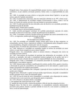 Parágrafo único. Sem prejuízo da responsabilidade perante terceiros, podem os sócios, no ato
constitutivo, ou por unânime convenção posterior, limitar entre si a responsabilidade de cada
um.
Art. 1.040. A sociedade em nome coletivo se rege pelas normas deste Capítulo e, no que seja
omisso, pelas do Capítulo antecedente.
Art. 1.041. O contrato deve mencionar, além das indicações referidas no art. 997, a firma social.
Art. 1.042. A administração da sociedade compete exclusivamente a sócios, sendo o uso da
firma, nos limites do contrato, privativo dos que tenham os necessários poderes.
Art. 1.043. O credor particular de sócio não pode, antes de dissolver-se a sociedade, pretender a
liquidação da quota do devedor.
Parágrafo único. Poderá fazê-lo quando:
I - a sociedade houver sido prorrogada tacitamente;
II - tendo ocorrido prorrogação contratual, for acolhida judicialmente oposição do credor,
levantada no prazo de noventa dias, contado da publicação do ato dilatório.
Art. 1.044. A sociedade se dissolve de pleno direito por qualquer das causas enumeradas no art.
1.033 e, se empresária, também pela declaração da falência.
                                          CAPÍTULO III
                              Da Sociedade em Comandita Simples
Art. 1.045. Na sociedade em comandita simples tomam parte sócios de duas categorias: os
comanditados, pessoas físicas, responsáveis solidária e ilimitadamente pelas obrigações sociais;
e os comanditários, obrigados somente pelo valor de sua quota.
Parágrafo único. O contrato deve discriminar os comanditados e os comanditários.
Art. 1.046. Aplicam-se à sociedade em comandita simples as normas da sociedade em nome
coletivo, no que forem compatíveis com as deste Capítulo.
Parágrafo único. Aos comanditados cabem os mesmos direitos e obrigações dos sócios da
sociedade em nome coletivo.
Art. 1.047. Sem prejuízo da faculdade de participar das deliberações da sociedade e de lhe
fiscalizar as operações, não pode o comanditário praticar qualquer ato de gestão, nem ter o
nome na firma social, sob pena de ficar sujeito às responsabilidades de sócio comanditado.
Parágrafo único. Pode o comanditário ser constituído procurador da sociedade, para negócio
determinado e com poderes especiais.
Art. 1.048. Somente após averbada a modificação do contrato, produz efeito, quanto a terceiros,
a diminuição da quota do comanditário, em conseqüência de ter sido reduzido o capital social,
sempre sem prejuízo dos credores preexistentes.
Art. 1.049. O sócio comanditário não é obrigado à reposição de lucros recebidos de boa-fé e de
acordo com o balanço.
Parágrafo único. Diminuído o capital social por perdas supervenientes, não pode o comanditário
receber quaisquer lucros, antes de reintegrado aquele.
Art. 1.050. No caso de morte de sócio comanditário, a sociedade, salvo disposição do contrato,
continuará com os seus sucessores, que designarão quem os represente.
Art. 1.051. Dissolve-se de pleno direito a sociedade:
I - por qualquer das causas previstas no art. 1.044;
II - quando por mais de cento e oitenta dias perdurar a falta de uma das categorias de sócio.
Parágrafo único. Na falta de sócio comanditado, os comanditários nomearão administrador
provisório para praticar, durante o período referido no inciso II e sem assumir a condição de
sócio, os atos de administração.
 