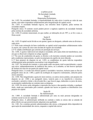 CAPÍTULO IV
                                      Da Sociedade Limitada
                                              Seção I
                                     Disposições Preliminares
Art. 1.052. Na sociedade limitada, a responsabilidade de cada sócio é restrita ao valor de suas
quotas, mas todos respondem solidariamente pela integralização do capital social.
Art. 1.053. A sociedade limitada rege-se, nas omissões deste Capítulo, pelas normas da
sociedade simples.
Parágrafo único. O contrato social poderá prever a regência supletiva da sociedade limitada
pelas normas da sociedade anônima.
Art. 1.054. O contrato mencionará, no que couber, as indicações do art. 997, e, se for o caso, a
firma social.
                                             Seção II
                                           Das Quotas
Art. 1.055. O capital social divide-se em quotas, iguais ou desiguais, cabendo uma ou diversas a
cada sócio.
§ 1o Pela exata estimação de bens conferidos ao capital social respondem solidariamente todos
os sócios, até o prazo de cinco anos da data do registro da sociedade.
§ 2o É vedada contribuição que consista em prestação de serviços.
Art. 1.056. A quota é indivisível em relação à sociedade, salvo para efeito de transferência, caso
em que se observará o disposto no artigo seguinte.
§ 1o No caso de condomínio de quota, os direitos a ela inerentes somente podem ser exercidos
pelo condômino representante, ou pelo inventariante do espólio de sócio falecido.
§ 2o Sem prejuízo do disposto no art. 1.052, os condôminos de quota indivisa respondem
solidariamente pelas prestações necessárias à sua integralização.
Art. 1.057. Na omissão do contrato, o sócio pode ceder sua quota, total ou parcialmente, a quem
seja sócio, independentemente de audiência dos outros, ou a estranho, se não houver oposição
de titulares de mais de um quarto do capital social.
Parágrafo único. A cessão terá eficácia quanto à sociedade e terceiros, inclusive para os fins do
parágrafo único do art. 1.003, a partir da averbação do respectivo instrumento, subscrito pelos
sócios anuentes.
Art. 1.058. Não integralizada a quota de sócio remisso, os outros sócios podem, sem prejuízo do
disposto no art. 1.004 e seu parágrafo único, tomá-la para si ou transferi-la a terceiros,
excluindo o primitivo titular e devolvendo-lhe o que houver pago, deduzidos os juros da mora,
as prestações estabelecidas no contrato mais as despesas.
Art. 1.059. Os sócios serão obrigados à reposição dos lucros e das quantias retiradas, a qualquer
título, ainda que autorizados pelo contrato, quando tais lucros ou quantia se distribuírem com
prejuízo do capital.
                                             Seção III
                                        Da Administração
Art. 1.060. A sociedade limitada é administrada por uma ou mais pessoas designadas no
contrato social ou em ato separado.
Parágrafo único. A administração atribuída no contrato a todos os sócios não se estende de
pleno direito aos que posteriormente adquiram essa qualidade.
Art. 1.061. Se o contrato permitir administradores não sócios, a designação deles dependerá de
aprovação da unanimidade dos sócios, enquanto o capital não estiver
 