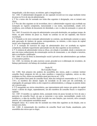 integralizado, e de dois terços, no mínimo, após a integralização.
Art. 1.062. O administrador designado em ato separado investir-se-á no cargo mediante termo
de posse no livro de atas da administração.
§ 1o Se o termo não for assinado nos trinta dias seguintes à designação, esta se tornará sem
efeito.
§ 2o Nos dez dias seguintes ao da investidura, deve o administrador requerer seja averbada sua
nomeação no registro competente, mencionando o seu nome, nacionalidade, estado civil,
residência, com exibição de documento de identidade, o ato e a data da nomeação e o prazo de
gestão.
Art. 1.063. O exercício do cargo de administrador cessa pela destituição, em qualquer tempo, do
titular, ou pelo término do prazo se, fixado no contrato ou em ato separado, não houver
recondução.
§ 1o Tratando-se de sócio nomeado administrador no contrato, sua destituição somente se opera
pela aprovação de titulares de quotas correspondentes, no mínimo, a dois terços do capital
social, salvo disposição contratual diversa.
§ 2o A cessação do exercício do cargo de administrador deve ser averbada no registro
competente, mediante requerimento apresentado nos dez dias seguintes ao da ocorrência.
§ 3o A renúncia de administrador torna-se eficaz, em relação à sociedade, desde o momento em
que esta toma conhecimento da comunicação escrita do renunciante; e, em relação a terceiros,
após a averbação e publicação.
Art. 1.064. O uso da firma ou denominação social é privativo dos administradores que tenham
os necessários poderes.
Art. 1.065. Ao término de cada exercício social, proceder-se-á à elaboração do inventário, do
balanço patrimonial e do balanço de resultado econômico.

                                            Seção IV
                                       Do Conselho Fiscal
Art. 1.066. Sem prejuízo dos poderes da assembléia dos sócios, pode o contrato instituir
conselho fiscal composto de três ou mais membros e respectivos suplentes, sócios ou não,
residentes no País, eleitos na assembléia anual prevista no art. 1.078.
§ 1o Não podem fazer parte do conselho fiscal, além dos inelegíveis enumerados no § 1o do art.
1.011, os membros dos demais órgãos da sociedade ou de outra por ela controlada, os
empregados de quaisquer delas ou dos respectivos administradores, o cônjuge ou parente destes
até o terceiro grau.
§ 2o É assegurado aos sócios minoritários, que representarem pelo menos um quinto do capital
social, o direito de eleger, separadamente, um dos membros do conselho fiscal e o respectivo
suplente.
Art. 1.067. O membro ou suplente eleito, assinando termo de posse lavrado no livro de atas e
pareceres do conselho fiscal, em que se mencione o seu nome, nacionalidade, estado civil,
residência e a data da escolha, ficará investido nas suas funções, que exercerá, salvo cessação
anterior, até a subseqüente assembléia anual.
Parágrafo único. Se o termo não for assinado nos trinta dias seguintes ao da eleição, esta se
tornará sem efeito.
Art. 1.068. A remuneração dos membros do conselho fiscal será fixada, anualmente, pela
assembléia dos sócios que os eleger.
 
