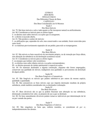 LIVRO II
                                             DOS BENS
                                          TÍTULO ÚNICO
                                  Das Diferentes Classes de Bens
                                            CAPÍTULO I
                               Dos Bens Considerados em Si Mesmos
                                               Seção I
                                          Dos Bens Imóveis
Art. 79. São bens imóveis o solo e tudo quanto se lhe incorporar natural ou artificialmente.
Art. 80. Consideram-se imóveis para os efeitos legais:
I - os direitos reais sobre imóveis e as ações que os asseguram;
II - o direito à sucessão aberta.
Art. 81. Não perdem o caráter de imóveis:
I - as edificações que, separadas do solo, mas conservando a sua unidade, forem removidas para
outro local;
II - os materiais provisoriamente separados de um prédio, para nele se reempregarem.

                                               Seção II
                                           Dos Bens Móveis
Art. 82. São móveis os bens suscetíveis de movimento próprio, ou de remoção por força alheia,
sem alteração da substância ou da destinação econômico-social.
Art. 83. Consideram-se móveis para os efeitos legais:
I - as energias que tenham valor econômico;
II - os direitos reais sobre objetos móveis e as ações correspondentes;
III - os direitos pessoais de caráter patrimonial e respectivas ações.
Art. 84. Os materiais destinados a alguma construção, enquanto não forem empregados,
conservam sua qualidade de móveis; readquirem essa qualidade os provenientes da demolição
de algum prédio.
                                               Seção III
                                 Dos Bens Fungíveis e Consumíveis
Art. 85. São fungíveis os móveis que podem substituir-se por outros da mesma espécie,
qualidade e quantidade.
Art. 86. São consumíveis os bens móveis cujo uso importa destruição imediata da própria
substância, sendo também considerados tais os destinados à alienação.
                                              Seção IV
                                         Dos Bens Divisíveis
Art. 87. Bens divisíveis são os que se podem fracionar sem alteração na sua substância,
diminuição considerável de valor, ou prejuízo do uso a que se destinam.
Art. 88. Os bens naturalmente divisíveis podem tornar-se indivisíveis por determinação da lei
ou por vontade das partes.

                                         Seção V
                              Dos Bens Singulares e Coletivos
Art. 89. São singulares os bens que, embora reunidos, se consideram de per si,
independentemente dos demais.
 