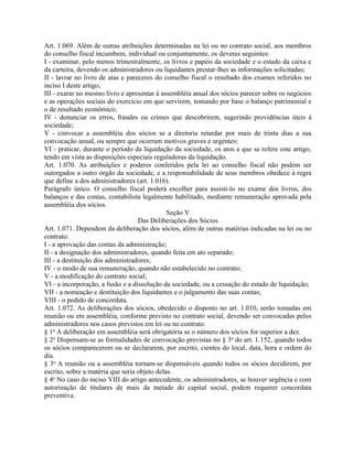 Art. 1.069. Além de outras atribuições determinadas na lei ou no contrato social, aos membros
do conselho fiscal incumbem, individual ou conjuntamente, os deveres seguintes:
I - examinar, pelo menos trimestralmente, os livros e papéis da sociedade e o estado da caixa e
da carteira, devendo os administradores ou liquidantes prestar-lhes as informações solicitadas;
II - lavrar no livro de atas e pareceres do conselho fiscal o resultado dos exames referidos no
inciso I deste artigo;
III - exarar no mesmo livro e apresentar à assembléia anual dos sócios parecer sobre os negócios
e as operações sociais do exercício em que servirem, tomando por base o balanço patrimonial e
o de resultado econômico;
IV - denunciar os erros, fraudes ou crimes que descobrirem, sugerindo providências úteis à
sociedade;
V - convocar a assembléia dos sócios se a diretoria retardar por mais de trinta dias a sua
convocação anual, ou sempre que ocorram motivos graves e urgentes;
VI - praticar, durante o período da liquidação da sociedade, os atos a que se refere este artigo,
tendo em vista as disposições especiais reguladoras da liquidação.
Art. 1.070. As atribuições e poderes conferidos pela lei ao conselho fiscal não podem ser
outorgados a outro órgão da sociedade, e a responsabilidade de seus membros obedece à regra
que define a dos administradores (art. 1.016).
Parágrafo único. O conselho fiscal poderá escolher para assisti-lo no exame dos livros, dos
balanços e das contas, contabilista legalmente habilitado, mediante remuneração aprovada pela
assembléia dos sócios.
                                              Seção V
                                   Das Deliberações dos Sócios
Art. 1.071. Dependem da deliberação dos sócios, além de outras matérias indicadas na lei ou no
contrato:
I - a aprovação das contas da administração;
II - a designação dos administradores, quando feita em ato separado;
III - a destituição dos administradores;
IV - o modo de sua remuneração, quando não estabelecido no contrato;
V - a modificação do contrato social;
VI - a incorporação, a fusão e a dissolução da sociedade, ou a cessação do estado de liquidação;
VII - a nomeação e destituição dos liquidantes e o julgamento das suas contas;
VIII - o pedido de concordata.
Art. 1.072. As deliberações dos sócios, obedecido o disposto no art. 1.010, serão tomadas em
reunião ou em assembléia, conforme previsto no contrato social, devendo ser convocadas pelos
administradores nos casos previstos em lei ou no contrato.
§ 1o A deliberação em assembléia será obrigatória se o número dos sócios for superior a dez.
§ 2o Dispensam-se as formalidades de convocação previstas no § 3o do art. 1.152, quando todos
os sócios comparecerem ou se declararem, por escrito, cientes do local, data, hora e ordem do
dia.
§ 3o A reunião ou a assembléia tornam-se dispensáveis quando todos os sócios decidirem, por
escrito, sobre a matéria que seria objeto delas.
§ 4o No caso do inciso VIII do artigo antecedente, os administradores, se houver urgência e com
autorização de titulares de mais da metade do capital social, podem requerer concordata
preventiva.
 