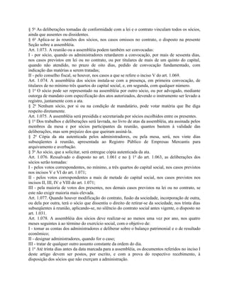 § 5o As deliberações tomadas de conformidade com a lei e o contrato vinculam todos os sócios,
ainda que ausentes ou dissidentes.
§ 6o Aplica-se às reuniões dos sócios, nos casos omissos no contrato, o disposto na presente
Seção sobre a assembléia.
Art. 1.073. A reunião ou a assembléia podem também ser convocadas:
I - por sócio, quando os administradores retardarem a convocação, por mais de sessenta dias,
nos casos previstos em lei ou no contrato, ou por titulares de mais de um quinto do capital,
quando não atendido, no prazo de oito dias, pedido de convocação fundamentado, com
indicação das matérias a serem tratadas;
II - pelo conselho fiscal, se houver, nos casos a que se refere o inciso V do art. 1.069.
Art. 1.074. A assembléia dos sócios instala-se com a presença, em primeira convocação, de
titulares de no mínimo três quartos do capital social, e, em segunda, com qualquer número.
§ 1o O sócio pode ser representado na assembléia por outro sócio, ou por advogado, mediante
outorga de mandato com especificação dos atos autorizados, devendo o instrumento ser levado a
registro, juntamente com a ata.
§ 2o Nenhum sócio, por si ou na condição de mandatário, pode votar matéria que lhe diga
respeito diretamente.
Art. 1.075. A assembléia será presidida e secretariada por sócios escolhidos entre os presentes.
§ 1o Dos trabalhos e deliberações será lavrada, no livro de atas da assembléia, ata assinada pelos
membros da mesa e por sócios participantes da reunião, quantos bastem à validade das
deliberações, mas sem prejuízo dos que queiram assiná-la.
§ 2o Cópia da ata autenticada pelos administradores, ou pela mesa, será, nos vinte dias
subseqüentes à reunião, apresentada ao Registro Público de Empresas Mercantis para
arquivamento e averbação.
§ 3o Ao sócio, que a solicitar, será entregue cópia autenticada da ata.
Art. 1.076. Ressalvado o disposto no art. 1.061 e no § 1o do art. 1.063, as deliberações dos
sócios serão tomadas:
I - pelos votos correspondentes, no mínimo, a três quartos do capital social, nos casos previstos
nos incisos V e VI do art. 1.071;
II - pelos votos correspondentes a mais de metade do capital social, nos casos previstos nos
incisos II, III, IV e VIII do art. 1.071;
III - pela maioria de votos dos presentes, nos demais casos previstos na lei ou no contrato, se
este não exigir maioria mais elevada.
Art. 1.077. Quando houver modificação do contrato, fusão da sociedade, incorporação de outra,
ou dela por outra, terá o sócio que dissentiu o direito de retirar-se da sociedade, nos trinta dias
subseqüentes à reunião, aplicando-se, no silêncio do contrato social antes vigente, o disposto no
art. 1.031.
Art. 1.078. A assembléia dos sócios deve realizar-se ao menos uma vez por ano, nos quatro
meses seguintes à ao término do exercício social, com o objetivo de:
I - tomar as contas dos administradores e deliberar sobre o balanço patrimonial e o de resultado
econômico;
II - designar administradores, quando for o caso;
III - tratar de qualquer outro assunto constante da ordem do dia.
§ 1o Até trinta dias antes da data marcada para a assembléia, os documentos referidos no inciso I
deste artigo devem ser postos, por escrito, e com a prova do respectivo recebimento, à
disposição dos sócios que não exerçam a administração.
 
