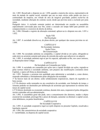 Art. 1.085. Ressalvado o disposto no art. 1.030, quando a maioria dos sócios, representativa de
mais da metade do capital social, entender que um ou mais sócios estão pondo em risco a
continuidade da empresa, em virtude de atos de inegável gravidade, poderá excluí-los da
sociedade, mediante alteração do contrato social, desde que prevista neste a exclusão por justa
causa.
Parágrafo único. A exclusão somente poderá ser determinada em reunião ou assembléia
especialmente convocada para esse fim, ciente o acusado em tempo hábil para permitir seu
comparecimento e o exercício do direito de defesa.
Art. 1.086. Efetuado o registro da alteração contratual, aplicar-se-á o disposto nos arts. 1.031 e
1.032.
                                             Seção VIII
                                           Da Dissolução
Art. 1.087. A sociedade dissolve-se, de pleno direito, por qualquer das causas previstas no art.
1.044.
                                           CAPÍTULO V
                                      Da Sociedade Anônima
                                            Seção Única
                                         Da Caracterização
Art. 1.088. Na sociedade anônima ou companhia, o capital divide-se em ações, obrigando-se
cada sócio ou acionista somente pelo preço de emissão das ações que subscrever ou adquirir.
Art. 1.089. A sociedade anônima rege-se por lei especial, aplicando-se-lhe, nos casos omissos,
as disposições deste Código.
                                           CAPÍTULO VI
                             Da Sociedade em Comandita por Ações
Art. 1.090. A sociedade em comandita por ações tem o capital dividido em ações, regendo-se
pelas normas relativas à sociedade anônima, sem prejuízo das modificações constantes deste
Capítulo, e opera sob firma ou denominação.
Art. 1.091. Somente o acionista tem qualidade para administrar a sociedade e, como diretor,
responde subsidiária e ilimitadamente pelas obrigações da sociedade.
1o Se houver mais de um diretor, serão solidariamente responsáveis, depois de esgotados os
bens sociais.
§ 2o Os diretores serão nomeados no ato constitutivo da sociedade, sem limitação de tempo, e
somente poderão ser destituídos por deliberação de acionistas que representem no mínimo dois
terços do capital social.
§ 3o O diretor destituído ou exonerado continua, durante dois anos, responsável pelas obrigações
sociais contraídas sob sua administração.
Art. 1.092. A assembléia geral não pode, sem o consentimento dos diretores, mudar o objeto
essencial da sociedade, prorrogar-lhe o prazo de duração, aumentar ou diminuir o capital social,
criar debêntures, ou partes beneficiárias.
                                          CAPÍTULO VII
                                    Da Sociedade Cooperativa
Art. 1.093. A sociedade cooperativa reger-se-á pelo disposto no presente Capítulo, ressalvada a
legislação especial.
Art. 1.094. São características da sociedade cooperativa:
I - variabilidade, ou dispensa do capital social;
 