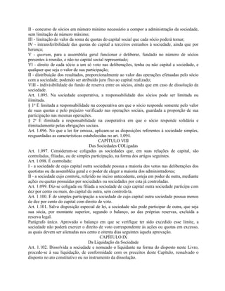 II - concurso de sócios em número mínimo necessário a compor a administração da sociedade,
sem limitação de número máximo;
III - limitação do valor da soma de quotas do capital social que cada sócio poderá tomar;
IV - intransferibilidade das quotas do capital a terceiros estranhos à sociedade, ainda que por
herança;
V - quorum, para a assembléia geral funcionar e deliberar, fundado no número de sócios
presentes à reunião, e não no capital social representado;
VI - direito de cada sócio a um só voto nas deliberações, tenha ou não capital a sociedade, e
qualquer que seja o valor de sua participação;
II - distribuição dos resultados, proporcionalmente ao valor das operações efetuadas pelo sócio
com a sociedade, podendo ser atribuído juro fixo ao capital realizado;
VIII - indivisibilidade do fundo de reserva entre os sócios, ainda que em caso de dissolução da
sociedade.
Art. 1.095. Na sociedade cooperativa, a responsabilidade dos sócios pode ser limitada ou
ilimitada.
§ 1o É limitada a responsabilidade na cooperativa em que o sócio responde somente pelo valor
de suas quotas e pelo prejuízo verificado nas operações sociais, guardada a proporção de sua
participação nas mesmas operações.
§ 2o É ilimitada a responsabilidade na cooperativa em que o sócio responde solidária e
ilimitadamente pelas obrigações sociais.
Art. 1.096. No que a lei for omissa, aplicam-se as disposições referentes à sociedade simples,
resguardadas as características estabelecidas no art. 1.094.
                                          CAPÍTULO VIII
                                    Das Sociedades COLigadas
Art. 1.097. Consideram-se coligadas as sociedades que, em suas relações de capital, são
controladas, filiadas, ou de simples participação, na forma dos artigos seguintes.
Art. 1.098. É controlada:
I - a sociedade de cujo capital outra sociedade possua a maioria dos votos nas deliberações dos
quotistas ou da assembléia geral e o poder de eleger a maioria dos administradores;
II - a sociedade cujo controle, referido no inciso antecedente, esteja em poder de outra, mediante
ações ou quotas possuídas por sociedades ou sociedades por esta já controladas.
Art. 1.099. Diz-se coligada ou filiada a sociedade de cujo capital outra sociedade participa com
dez por cento ou mais, do capital da outra, sem controlá-la.
Art. 1.100. É de simples participação a sociedade de cujo capital outra sociedade possua menos
de dez por cento do capital com direito de voto.
Art. 1.101. Salvo disposição especial de lei, a sociedade não pode participar de outra, que seja
sua sócia, por montante superior, segundo o balanço, ao das próprias reservas, excluída a
reserva legal.
Parágrafo único. Aprovado o balanço em que se verifique ter sido excedido esse limite, a
sociedade não poderá exercer o direito de voto correspondente às ações ou quotas em excesso,
as quais devem ser alienadas nos cento e oitenta dias seguintes àquela aprovação.
                                           CAPÍTULO IX
                                    Da Liquidação da Sociedade
Art. 1.102. Dissolvida a sociedade e nomeado o liquidante na forma do disposto neste Livro,
procede-se à sua liquidação, de conformidade com os preceitos deste Capítulo, ressalvado o
disposto no ato constitutivo ou no instrumento da dissolução.
 
