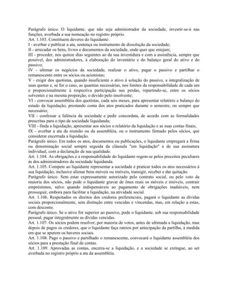 Parágrafo único. O liquidante, que não seja administrador da sociedade, investir-se-á nas
funções, averbada a sua nomeação no registro próprio.
Art. 1.103. Constituem deveres do liquidante:
I - averbar e publicar a ata, sentença ou instrumento de dissolução da sociedade;
II - arrecadar os bens, livros e documentos da sociedade, onde quer que estejam;
III - proceder, nos quinze dias seguintes ao da sua investidura e com a assistência, sempre que
possível, dos administradores, à elaboração do inventário e do balanço geral do ativo e do
passivo;
IV - ultimar os negócios da sociedade, realizar o ativo, pagar o passivo e partilhar o
remanescente entre os sócios ou acionistas;
V - exigir dos quotistas, quando insuficiente o ativo à solução do passivo, a integralização de
suas quotas e, se for o caso, as quantias necessárias, nos limites da responsabilidade de cada um
e proporcionalmente à respectiva participação nas perdas, repartindo-se, entre os sócios
solventes e na mesma proporção, o devido pelo insolvente;
VI - convocar assembléia dos quotistas, cada seis meses, para apresentar relatório e balanço do
estado da liquidação, prestando conta dos atos praticados durante o semestre, ou sempre que
necessário;
VII - confessar a falência da sociedade e pedir concordata, de acordo com as formalidades
prescritas para o tipo de sociedade liquidanda;
VIII - finda a liquidação, apresentar aos sócios o relatório da liquidação e as suas contas finais;
IX - averbar a ata da reunião ou da assembléia, ou o instrumento firmado pelos sócios, que
considerar encerrada a liquidação.
Parágrafo único. Em todos os atos, documentos ou publicações, o liquidante empregará a firma
ou denominação social sempre seguida da cláusula "em liquidação" e de sua assinatura
individual, com a declaração de sua qualidade.
Art. 1.104. As obrigações e a responsabilidade do liquidante regem-se pelos preceitos peculiares
às dos administradores da sociedade liquidanda.
Art. 1.105. Compete ao liquidante representar a sociedade e praticar todos os atos necessários à
sua liquidação, inclusive alienar bens móveis ou imóveis, transigir, receber e dar quitação.
Parágrafo único. Sem estar expressamente autorizado pelo contrato social, ou pelo voto da
maioria dos sócios, não pode o liquidante gravar de ônus reais os móveis e imóveis, contrair
empréstimos, salvo quando indispensáveis ao pagamento de obrigações inadiáveis, nem
prosseguir, embora para facilitar a liquidação, na atividade social.
Art. 1.106. Respeitados os direitos dos credores preferenciais, pagará o liquidante as dívidas
sociais proporcionalmente, sem distinção entre vencidas e vincendas, mas, em relação a estas,
com desconto.
Parágrafo único. Se o ativo for superior ao passivo, pode o liquidante, sob sua responsabilidade
pessoal, pagar integralmente as dívidas vencidas.
Art. 1.107. Os sócios podem resolver, por maioria de votos, antes de ultimada a liquidação, mas
depois de pagos os credores, que o liquidante faça rateios por antecipação da partilha, à medida
em que se apurem os haveres sociais.
Art. 1.108. Pago o passivo e partilhado o remanescente, convocará o liquidante assembléia dos
sócios para a prestação final de contas.
Art. 1.109. Aprovadas as contas, encerra-se a liquidação, e a sociedade se extingue, ao ser
averbada no registro próprio a ata da assembléia.
 
