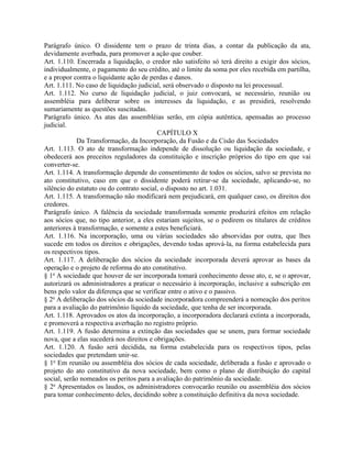 Parágrafo único. O dissidente tem o prazo de trinta dias, a contar da publicação da ata,
devidamente averbada, para promover a ação que couber.
Art. 1.110. Encerrada a liquidação, o credor não satisfeito só terá direito a exigir dos sócios,
individualmente, o pagamento do seu crédito, até o limite da soma por eles recebida em partilha,
e a propor contra o liquidante ação de perdas e danos.
Art. 1.111. No caso de liquidação judicial, será observado o disposto na lei processual.
Art. 1.112. No curso de liquidação judicial, o juiz convocará, se necessário, reunião ou
assembléia para deliberar sobre os interesses da liquidação, e as presidirá, resolvendo
sumariamente as questões suscitadas.
Parágrafo único. As atas das assembléias serão, em cópia autêntica, apensadas ao processo
judicial.
                                          CAPÍTULO X
            Da Transformação, da Incorporação, da Fusão e da Cisão das Sociedades
Art. 1.113. O ato de transformação independe de dissolução ou liquidação da sociedade, e
obedecerá aos preceitos reguladores da constituição e inscrição próprios do tipo em que vai
converter-se.
Art. 1.114. A transformação depende do consentimento de todos os sócios, salvo se prevista no
ato constitutivo, caso em que o dissidente poderá retirar-se da sociedade, aplicando-se, no
silêncio do estatuto ou do contrato social, o disposto no art. 1.031.
Art. 1.115. A transformação não modificará nem prejudicará, em qualquer caso, os direitos dos
credores.
Parágrafo único. A falência da sociedade transformada somente produzirá efeitos em relação
aos sócios que, no tipo anterior, a eles estariam sujeitos, se o pedirem os titulares de créditos
anteriores à transformação, e somente a estes beneficiará.
Art. 1.116. Na incorporação, uma ou várias sociedades são absorvidas por outra, que lhes
sucede em todos os direitos e obrigações, devendo todas aprová-la, na forma estabelecida para
os respectivos tipos.
Art. 1.117. A deliberação dos sócios da sociedade incorporada deverá aprovar as bases da
operação e o projeto de reforma do ato constitutivo.
§ 1o A sociedade que houver de ser incorporada tomará conhecimento desse ato, e, se o aprovar,
autorizará os administradores a praticar o necessário à incorporação, inclusive a subscrição em
bens pelo valor da diferença que se verificar entre o ativo e o passivo.
§ 2o A deliberação dos sócios da sociedade incorporadora compreenderá a nomeação dos peritos
para a avaliação do patrimônio líquido da sociedade, que tenha de ser incorporada.
Art. 1.118. Aprovados os atos da incorporação, a incorporadora declarará extinta a incorporada,
e promoverá a respectiva averbação no registro próprio.
Art. 1.119. A fusão determina a extinção das sociedades que se unem, para formar sociedade
nova, que a elas sucederá nos direitos e obrigações.
Art. 1.120. A fusão será decidida, na forma estabelecida para os respectivos tipos, pelas
sociedades que pretendam unir-se.
§ 1o Em reunião ou assembléia dos sócios de cada sociedade, deliberada a fusão e aprovado o
projeto do ato constitutivo da nova sociedade, bem como o plano de distribuição do capital
social, serão nomeados os peritos para a avaliação do patrimônio da sociedade.
§ 2o Apresentados os laudos, os administradores convocarão reunião ou assembléia dos sócios
para tomar conhecimento deles, decidindo sobre a constituição definitiva da nova sociedade.
 