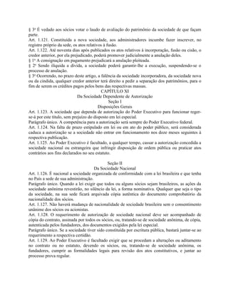 § 3o É vedado aos sócios votar o laudo de avaliação do patrimônio da sociedade de que façam
parte.
Art. 1.121. Constituída a nova sociedade, aos administradores incumbe fazer inscrever, no
registro próprio da sede, os atos relativos à fusão.
Art. 1.122. Até noventa dias após publicados os atos relativos à incorporação, fusão ou cisão, o
credor anterior, por ela prejudicado, poderá promover judicialmente a anulação deles.
§ 1o A consignação em pagamento prejudicará a anulação pleiteada.
§ 2o Sendo ilíquida a dívida, a sociedade poderá garantir-lhe a execução, suspendendo-se o
processo de anulação.
§ 3o Ocorrendo, no prazo deste artigo, a falência da sociedade incorporadora, da sociedade nova
ou da cindida, qualquer credor anterior terá direito a pedir a separação dos patrimônios, para o
fim de serem os créditos pagos pelos bens das respectivas massas.
                                          CAPÍTULO XI
                             Da Sociedade Dependente de Autorização
                                               Seção I
                                         Disposições Gerais
Art. 1.123. A sociedade que dependa de autorização do Poder Executivo para funcionar reger-
se-á por este título, sem prejuízo do disposto em lei especial.
Parágrafo único. A competência para a autorização será sempre do Poder Executivo federal.
Art. 1.124. Na falta de prazo estipulado em lei ou em ato do poder público, será considerada
caduca a autorização se a sociedade não entrar em funcionamento nos doze meses seguintes à
respectiva publicação.
Art. 1.125. Ao Poder Executivo é facultado, a qualquer tempo, cassar a autorização concedida a
sociedade nacional ou estrangeira que infringir disposição de ordem pública ou praticar atos
contrários aos fins declarados no seu estatuto.

                                            Seção II
                                     Da Sociedade Nacional
Art. 1.126. É nacional a sociedade organizada de conformidade com a lei brasileira e que tenha
no País a sede de sua administração.
Parágrafo único. Quando a lei exigir que todos ou alguns sócios sejam brasileiros, as ações da
sociedade anônima revestirão, no silêncio da lei, a forma nominativa. Qualquer que seja o tipo
da sociedade, na sua sede ficará arquivada cópia autêntica do documento comprobatório da
nacionalidade dos sócios.
Art. 1.127. Não haverá mudança de nacionalidade de sociedade brasileira sem o consentimento
unânime dos sócios ou acionistas.
Art. 1.128. O requerimento de autorização de sociedade nacional deve ser acompanhado de
cópia do contrato, assinada por todos os sócios, ou, tratando-se de sociedade anônima, de cópia,
autenticada pelos fundadores, dos documentos exigidos pela lei especial.
Parágrafo único. Se a sociedade tiver sido constituída por escritura pública, bastará juntar-se ao
requerimento a respectiva certidão.
Art. 1.129. Ao Poder Executivo é facultado exigir que se procedam a alterações ou aditamento
no contrato ou no estatuto, devendo os sócios, ou, tratando-se de sociedade anônima, os
fundadores, cumprir as formalidades legais para revisão dos atos constitutivos, e juntar ao
processo prova regular.
 
