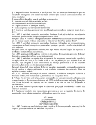 § 2o Arquivados esses documentos, a inscrição será feita por termo em livro especial para as
sociedades estrangeiras, com número de ordem contínuo para todas as sociedades inscritas; no
termo constarão:
I - nome, objeto, duração e sede da sociedade no estrangeiro;
II - lugar da sucursal, filial ou agência, no País;
III - data e número do decreto de autorização;
IV - capital destinado às operações no País;
V - individuação do seu representante permanente.
§ 3o Inscrita a sociedade, promover-se-á a publicação determinada no parágrafo único do art.
1.131.
Art. 1.137. A sociedade estrangeira autorizada a funcionar ficará sujeita às leis e aos tribunais
brasileiros, quanto aos atos ou operações praticados no Brasil.
Parágrafo único. A sociedade estrangeira funcionará no território nacional com o nome que tiver
em seu país de origem, podendo acrescentar as palavras "do Brasil" ou "para o Brasil".
Art. 1.138. A sociedade estrangeira autorizada a funcionar é obrigada a ter, permanentemente,
representante no Brasil, com poderes para resolver quaisquer questões e receber citação judicial
pela sociedade.
Parágrafo único. O representante somente pode agir perante terceiros depois de arquivado e
averbado o instrumento de sua nomeação.
Art. 1.139. Qualquer modificação no contrato ou no estatuto dependerá da aprovação do Poder
Executivo, para produzir efeitos no território nacional.
Art. 1.140. A sociedade estrangeira deve, sob pena de lhe ser cassada a autorização, reproduzir
no órgão oficial da União, e do Estado, se for o caso, as publicações que, segundo a sua lei
nacional, seja obrigada a fazer relativamente ao balanço patrimonial e ao de resultado
econômico, bem como aos atos de sua administração.
Parágrafo único. Sob pena, também, de lhe ser cassada a autorização, a sociedade estrangeira
deverá publicar o balanço patrimonial e o de resultado econômico das sucursais, filiais ou
agências existentes no País.
Art. 1.141. Mediante autorização do Poder Executivo, a sociedade estrangeira admitida a
funcionar no País pode nacionalizar-se, transferindo sua sede para o Brasil.
§ 1o Para o fim previsto neste artigo, deverá a sociedade, por seus representantes, oferecer, com
o requerimento, os documentos exigidos no art. 1.134, e ainda a prova da realização do capital,
pela forma declarada no contrato, ou no estatuto, e do ato em que foi deliberada a
nacionalização.
§ 2o O Poder Executivo poderá impor as condições que julgar convenientes à defesa dos
interesses nacionais.
§ 3o Aceitas as condições pelo representante, proceder-se-á, após a expedição do decreto de
autorização, à inscrição da sociedade e publicação do respectivo termo.

                                         TÍTULO III
                                     Do Estabelecimento
                                     CAPÍTULO ÚNICO
                                   DISPOSIÇÕES GERAIS
Art. 1.142. Considera-se estabelecimento todo complexo de bens organizado, para exercício da
empresa, por empresário, ou por sociedade empresária.
 