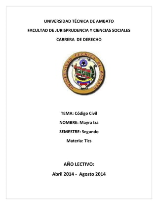 UNIVERSIDAD TÉCNICA DE AMBATO
FACULTAD DE JURISPRUDENCIA Y CIENCIAS SOCIALES
CARRERA DE DERECHO
TEMA: Código Civil
NOMBRE: Mayra Iza
SEMESTRE: Segundo
Materia: Tics
AÑO LECTIVO:
Abril 2014 - Agosto 2014
 