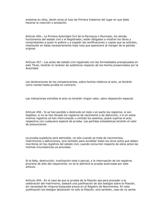 anotarse en ellos, darán aviso al Juez de Primera Instancia del lugar en que debe
hacerse la inserción o anotación.
Artículo 456.- La Primera Autoridad Civil de la Parroquia o Municipio, los demás
funcionarios del estado civil y el Registrador, están obligados a mostrar los libros y
comprobantes a quien lo pidiere y a expedir las certificaciones y copias que se soliciten,
insertando en éstas necesariamente toda nota que apareciere al margen de la partida
original.
Artículo 457.- Los actos del estado civil registrado con las formalidades preceptuadas en
este Título, tendrán el carácter de auténticos respecto de los hechos presenciados por la
Autoridad.
Las declaraciones de los comparecientes, sobre hechos relativos al acto, se tendrán
como ciertas hasta prueba en contrario.
Las indicaciones extrañas al acto no tendrán ningún valor, salvo disposición especial.
Artículo 458.- Si se han perdido o destruido en todo o en parte los registros; si son
ilegibles; si no se han llevado los registros de nacimiento o de defunción, o si en estos
mismos registros se han interrumpido u omitido los asientos, podrá suplirse el acta
respectiva con cualquiera especie de prueba. Las partidas eclesiásticas tendrán el valor
de presunciones.
La prueba supletoria será admisible, no sólo cuando se trate de nacimientos,
matrimonios y defunciones, sino también para acreditar todos los otros actos que deben
inscribirse en los registros del estado civil, cuando concurran respecto de estos actos las
mismas circunstancias ya previstas.
Si la falta, destrucción, inutilización total o parcial, o la interrupción de los registros
proviene de dolo del requeriente, no se le admitirá la prueba autorizada por este
artículo.
Artículo 459.- En el caso de que la prueba de la filiación sea para proceder a la
celebración del matrimonio, bastará una justificación de dos testigos sobre la filiación,
sin necesidad de ninguna búsqueda previa en el Registro de Nacimientos. En esta
justificación los testigos declararán no sólo la filiación, sino también, caso de no serles
 