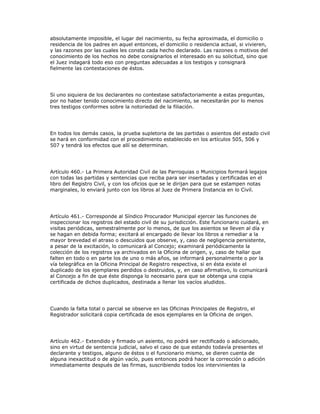 absolutamente imposible, el lugar del nacimiento, su fecha aproximada, el domicilio o
residencia de los padres en aquel entonces, el domicilio o residencia actual, si vivieren,
y las razones por las cuales les consta cada hecho declarado. Las razones o motivos del
conocimiento de los hechos no debe consignarlos el interesado en su solicitud, sino que
el Juez indagará todo eso con preguntas adecuadas a los testigos y consignará
fielmente las contestaciones de éstos.
Si uno siquiera de los declarantes no contestase satisfactoriamente a estas preguntas,
por no haber tenido conocimiento directo del nacimiento, se necesitarán por lo menos
tres testigos conformes sobre la notoriedad de la filiación.
En todos los demás casos, la prueba supletoria de las partidas o asientos del estado civil
se hará en conformidad con el procedimiento establecido en los artículos 505, 506 y
507 y tendrá los efectos que allí se determinan.
Artículo 460.- La Primera Autoridad Civil de las Parroquias o Municipios formará legajos
con todas las partidas y sentencias que reciba para ser insertadas y certificadas en el
libro del Registro Civil, y con los oficios que se le dirijan para que se estampen notas
marginales, lo enviará junto con los libros al Juez de Primera Instancia en lo Civil.
Artículo 461.- Corresponde al Síndico Procurador Municipal ejercer las funciones de
inspeccionar los registros del estado civil de su jurisdicción. Este funcionario cuidará, en
visitas periódicas, semestralmente por lo menos, de que los asientos se lleven al día y
se hagan en debida forma; excitará al encargado de llevar los libros a remediar a la
mayor brevedad el atraso o descuidos que observe, y, caso de negligencia persistente,
a pesar de la excitación, lo comunicará al Concejo; examinará periódicamente la
colección de los registros ya archivados en la Oficina de origen, y, caso de hallar que
falten en todo o en parte los de uno o más años, se informará personalmente o por la
vía telegráfica en la Oficina Principal de Registro respectiva, si en ésta existe el
duplicado de los ejemplares perdidos o destruidos, y, en caso afirmativo, lo comunicará
al Concejo a fin de que éste disponga lo necesario para que se obtenga una copia
certificada de dichos duplicados, destinada a llenar los vacíos aludidos.
Cuando la falta total o parcial se observe en las Oficinas Principales de Registro, el
Registrador solicitará copia certificada de esos ejemplares en la Oficina de origen.
Artículo 462.- Extendido y firmado un asiento, no podrá ser rectificado o adicionado,
sino en virtud de sentencia judicial, salvo el caso de que estando todavía presentes el
declarante y testigos, alguno de éstos o el funcionario mismo, se dieren cuenta de
alguna inexactitud o de algún vacío, pues entonces podrá hacer la corrección o adición
inmediatamente después de las firmas, suscribiendo todos los intervinientes la
 