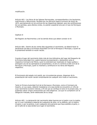 modificación.
Artículo 463.- Los libros de las Iglesias Parroquiales, correspondientes a los bautismos,
matrimonios y defunciones, llevados por los párrocos hasta el primero de enero de
1873, permanecerán en los archivos de las respectivas Iglesias; pero las certificaciones
de sus partidas, para efectos civiles, no podrán expedirse sino por el Juez de Parroquia
o Municipio.
Capítulo II
Del Registro de Nacimientos y de los demás Actos que deben constar en él
Artículo 464.- Dentro de los veinte días siguientes al nacimiento, se deberá hacer la
declaración de éste a la Primera Autoridad Civil de la Parroquia o Municipio, a quien se
le presentará también el recién nacido.
Cuando el lugar del nacimiento diste más de tres kilómetros del lugar del Despacho de
la Primera Autoridad Civil, podrá hacerse la presentación y declaración ante el
respectivo Comisario de Policía, quien la extenderá por duplicado en hojas sueltas y
entregará uno de los ejemplares al presentante y el otro lo remitirá al Jefe Civil de la
Parroquia o Municipio, quien lo insertará y certificará en los libros del Registro
respectivo.
El funcionario del estado civil podrá, por circunstancias graves, dispensar de la
presentación del recién nacido comprobando de cualquier otro modo el nacimiento.
Tanto la Primera Autoridad Civil de la Parroquia o Municipio, como el Comisario de
Caserío, en sus casos, deberán trasladarse a la casa donde se encuentre un niño de
cuyo nacimiento tuvieren noticias, a fin de que se verifique el acto en la propia casa, no
pudiendo cobrar ningún emolumento por esta diligencia. Los que no cumplieren con la
obligación indicada, serán destituidos de su cargo.
Artículo 465.- La declaración del nacimiento debe hacerse por el padre o por la madre,
por sí o por mandatario especial de cualquiera de ellos; en su defecto, por el médico
cirujano, o por la partera, o por cualquiera otra persona que haya asistido al parto, o
por el jefe de la casa donde tuvo lugar el nacimiento.
 