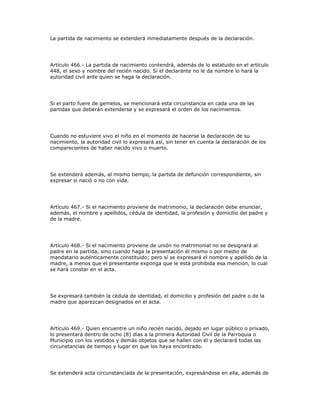 La partida de nacimiento se extenderá inmediatamente después de la declaración.
Artículo 466.- La partida de nacimiento contendrá, además de lo estatuido en el artículo
448, el sexo y nombre del recién nacido. Si el declarante no le da nombre lo hará la
autoridad civil ante quien se haga la declaración.
Si el parto fuere de gemelos, se mencionará esta circunstancia en cada una de las
partidas que deberán extenderse y se expresará el orden de los nacimientos.
Cuando no estuviere vivo el niño en el momento de hacerse la declaración de su
nacimiento, la autoridad civil lo expresará así, sin tener en cuenta la declaración de los
comparecientes de haber nacido vivo o muerto.
Se extenderá además, al mismo tiempo, la partida de defunción correspondiente, sin
expresar si nació o no con vida.
Artículo 467.- Si el nacimiento proviene de matrimonio, la declaración debe enunciar,
además, el nombre y apellidos, cédula de identidad, la profesión y domicilio del padre y
de la madre.
Artículo 468.- Si el nacimiento proviene de unión no matrimonial no se designará al
padre en la partida, sino cuando haga la presentación él mismo o por medio de
mandatario auténticamente constituido; pero sí se expresará el nombre y apellido de la
madre, a menos que el presentante exponga que le está prohibida esa mención, lo cual
se hará constar en el acta.
Se expresará también la cédula de identidad, el domicilio y profesión del padre o de la
madre que aparezcan designados en el acta.
Artículo 469.- Quien encuentre un niño recién nacido, dejado en lugar público o privado,
lo presentará dentro de ocho (8) días a la primera Autoridad Civil de la Parroquia o
Municipio con los vestidos y demás objetos que se hallen con él y declarará todas las
circunstancias de tiempo y lugar en que los haya encontrado.
Se extenderá acta circunstanciada de la presentación, expresándose en ella, además de
 