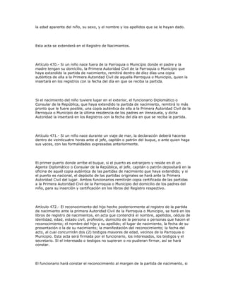 la edad aparente del niño, su sexo, y el nombre y los apellidos que se le hayan dado.
Esta acta se extenderá en el Registro de Nacimientos.
Artículo 470.- Si un niño nace fuera de la Parroquia o Municipio donde el padre y la
madre tengan su domicilio, la Primera Autoridad Civil de la Parroquia o Municipio que
haya extendido la partida de nacimiento, remitirá dentro de diez días una copia
auténtica de ella a la Primera Autoridad Civil de aquella Parroquia o Municipio, quien la
insertará en los registros con la fecha del día en que se reciba la partida.
Si el nacimiento del niño tuviere lugar en el exterior, el funcionario Diplomático o
Consular de la República, que haya extendido la partida de nacimiento, remitirá lo más
pronto que le fuere posible, una copia auténtica de ella a la Primera Autoridad Civil de la
Parroquia o Municipio de la última residencia de los padres en Venezuela, y dicha
Autoridad la insertará en los Registros con la fecha del día en que se reciba la partida.
Artículo 471.- Si un niño nace durante un viaje de mar, la declaración deberá hacerse
dentro de veinticuatro horas ante el jefe, capitán o patrón del buque, o ante quien haga
sus veces, con las formalidades expresadas anteriormente.
El primer puerto donde arribe el buque, si el puerto es extranjero y reside en él un
Agente Diplomático o Consular de la República, el jefe, capitán o patrón depositará en la
oficina de aquél copia auténtica de las partidas de nacimiento que haya extendido; y si
el puerto es nacional, el depósito de las partidas originales se hará ante la Primera
Autoridad Civil del lugar. Ambos funcionarios remitirán copia certificada de las partidas
a la Primera Autoridad Civil de la Parroquia o Municipio del domicilio de los padres del
niño, para su inserción y certificación en los libros del Registro respectivo.
Artículo 472.- El reconocimiento del hijo hecho posteriormente al registro de la partida
de nacimiento ante la primera Autoridad Civil de la Parroquia o Municipio, se hará en los
libros de registro de nacimientos, en acta que contendrá el nombre, apellidos, cédula de
identidad, edad, estado civil, profesión, domicilio de la persona o personas que hacen el
reconocimiento; el nombre del hijo y su apellido; el lugar de nacimiento, la fecha de su
presentación o la de su nacimiento; la manifestación del reconocimiento; la fecha del
acto, al cual concurrirán dos (2) testigos mayores de edad, vecinos de la Parroquia o
Municipio. Esta acta será firmada por el funcionario, los interesados, los testigos y el
secretario. Si el interesado o testigos no supieran o no pudieran firmar, así se hará
constar.
El funcionario hará constar el reconocimiento al margen de la partida de nacimiento, si
 