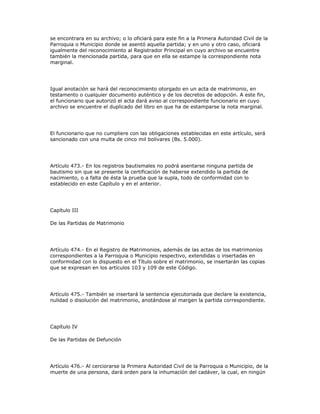 se encontrara en su archivo; o lo oficiará para este fin a la Primera Autoridad Civil de la
Parroquia o Municipio donde se asentó aquella partida; y en uno y otro caso, oficiará
igualmente del reconocimiento al Registrador Principal en cuyo archivo se encuentre
también la mencionada partida, para que en ella se estampe la correspondiente nota
marginal.
Igual anotación se hará del reconocimiento otorgado en un acta de matrimonio, en
testamento o cualquier documento auténtico y de los decretos de adopción. A este fin,
el funcionario que autorizó el acta dará aviso al correspondiente funcionario en cuyo
archivo se encuentre el duplicado del libro en que ha de estamparse la nota marginal.
El funcionario que no cumpliere con las obligaciones establecidas en este artículo, será
sancionado con una multa de cinco mil bolívares (Bs. 5.000).
Artículo 473.- En los registros bautismales no podrá asentarse ninguna partida de
bautismo sin que se presente la certificación de haberse extendido la partida de
nacimiento, o a falta de ésta la prueba que la supla, todo de conformidad con lo
establecido en este Capítulo y en el anterior.
Capítulo III
De las Partidas de Matrimonio
Artículo 474.- En el Registro de Matrimonios, además de las actas de los matrimonios
correspondientes a la Parroquia o Municipio respectivo, extendidas o insertadas en
conformidad con lo dispuesto en el Título sobre el matrimonio, se insertarán las copias
que se expresan en los artículos 103 y 109 de este Código.
Artículo 475.- También se insertará la sentencia ejecutoriada que declare la existencia,
nulidad o disolución del matrimonio, anotándose al margen la partida correspondiente.
Capítulo IV
De las Partidas de Defunción
Artículo 476.- Al cerciorarse la Primera Autoridad Civil de la Parroquia o Municipio, de la
muerte de una persona, dará orden para la inhumación del cadáver, la cual, en ningún
 