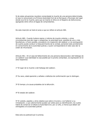 Si de estas actuaciones resultare comprobada la muerte de una persona determinada,
el Juez lo comunicará a la Primera Autoridad Civil de la Parroquia o Municipio del lugar
donde ocurrió la muerte, para que se inserte el oficio en el Registro de Defunciones,
agregando dicho oficio al legajo de comprobantes.
De esta inserción se hará el aviso a que se refiere el artículo 484.
Artículo 480.- Cuando hubiere signos o indicios de muerte violenta, u otras
circunstancias que den lugar a sospechas, la autoridad local, asistida de uno o más
facultativos, si fuere posible, procederá a la inspección del cadáver y a la averiguación
de cuanto pueda conducir al descubrimiento de la verdad, poniendo todo prontamente
en conocimiento de la autoridad judicial, a quien corresponderá en este caso dar la
orden de inhumación.
Artículo 481.- En el caso de fallecimiento de una persona desconocida o del hallazgo de
un cadáver cuya identidad no sea posible por lo pronto comprobar, se expresarán en el
acta respectiva:
1° El lugar de la muerte o del hallazgo del cadáver.
2º Su sexo, edad aparente y señales o defectos de conformación que lo distingan.
3º El tiempo y la causa probables de la defunción.
4º El estado del cadáver.
5º El vestido, papeles u otros objetos que sobre sí tuviere, o se hallaren a su
inmediación, y que ulteriormente puedan ser útiles para su identificación, los cuales
habrá de conservar al efecto la Autoridad Civil, por un año, a menos que deban ser
entregados a la autoridad judicial.
Esta acta se publicará por la prensa.
 