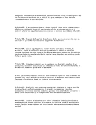 Tan pronto como se logre la identificación, se extenderá una nueva partida expresiva de
las circunstancias requeridas por el artículo 477 y se estampará la nota marginal
correspondiente en la partida anterior.
Artículo 482.- Si la muerte ocurriere en colegio, hospital, cárcel u otro establecimiento
público, será obligación de su jefe o encargado solicitar la orden para enterrar el
cadáver, y llenar los requisitos necesarios para que se extienda la partida de defunción.
Artículo 483.- Respecto de la partida de defunción de los que murieren en alta mar, se
observará lo que se ha dispuesto sobre las partidas de nacimiento.
Artículo 484.- Cuando alguna persona hubiere muerto fuera de su domicilio, la
Autoridad Civil de la Parroquia o Municipio que extienda la partida de defunción
remitirá, dentro de diez días, copia de ella a la de la Parroquia o Municipio del domicilio
que tenía el difunto. Aquella autoridad la insertará y certificará en sus registros, con la
fecha en que la reciba.
Artículo 485.- En cualquier caso en que la prueba de una defunción resultare de un
juicio penal, la decisión ejecutoriada que establezca el hecho del fallecimiento tendrá el
mismo valor probatorio que el acta de defunción.
El Juez ejecutor enviará copia certificada de la sentencia expresada para los efectos de
su inserción y certificación en los libros de defunción, a la Primera Autoridad Civil de la
Parroquia o Municipio de donde era vecina la persona muerta.
Artículo 486.- Se admitirá todo género de pruebas para establecer la muerte ocurrida
en campaña, en naufragios, accidentes de aviación, inundaciones, incendios,
explosiones, terremotos, ciclones, epidemias graves y otras calamidades semejantes y
en los casos del artículo 479 no comprendidos en la enumeración anterior.
Artículo 487.- En casos de epidemias o de temor fundado de contagio por la clase de
enfermedad que hubiese producido la muerte de una persona, se harán a lo dispuesto
en este Capítulo las excepciones que prescriban las leyes y reglamentos especiales de
sanidad.
 
