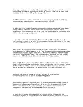libros o por cualquiera otro medio, el Juez notare que no se hizo en un libro la inserción
ordenada de alguna acta, documento o sentencia, mandará a efectuar las inserciones
en los dos libros en curso del registro correspondiente.
Si la falta consistiese en haberse omitido alguna nota marginal, devolverá los libros
necesarios para que se estampen las notas marginales omitidas.
Artículo 495.- Si se notaren faltas u omisiones que no puedan subsanarse en virtud de
los dos artículos anteriores el Juez promoverá las correcciones del caso, previa
averiguación sumaria de las circunstancias y con citación de las partes interesadas, si lo
estimare conveniente y fuere posible.
La corrección ordenada se estampará al margen de la partida respectiva, o en los
nuevos libros, si el margen no fuere suficiente para contenerla, haciéndose en este caso
la correspondiente anotación en la partida.
Artículo 496.- El Juez pondrá nota al final de cada libro, de las actas, documentos o
sentencias que han debido aparecer en él, y que por cualquier motivo fueron insertadas
en los libros nuevos del registro respectivo; y transcribirá dicha nota al Jefe Civil de la
Parroquia o Municipio para que la copie inmediatamente al final del libro que conserva
en su poder. El Jefe Civil avisará la inserción en el término de tres días.
Artículo 497.- Si el aviso a que se refiere el artículo 453, lo recibe el Juez después de
haber remitido los libros al Registrador Principal, ordenará que este funcionario y el Jefe
Civil extiendan en el libro archivado en que debió insertarse la partida, la constancia a
que se refiere el artículo anterior, con la inserción del expresado decreto del Juez.
La partida que sirvió de original se agregará al legajo de comprobantes
correspondientes al año en que se extendió dicha partida.
Artículo 498.- Terminada la revisión hecha de acuerdo con los artículos 493 y 494, el
Juez remitirá al Registrador Principal, para su archivo, los libros que recibió de las
Parroquias o Municipios, con excepción de los que deba retener en virtud de lo
dispuesto en el artículo 495, lo cual avisará al mismo funcionario.
Artículo 499.- Si para el primero de junio no hubiere recibido el Registrador los
respectivos registros, ni el aviso ordenado en el artículo anterior, requerirá al Juez de
 