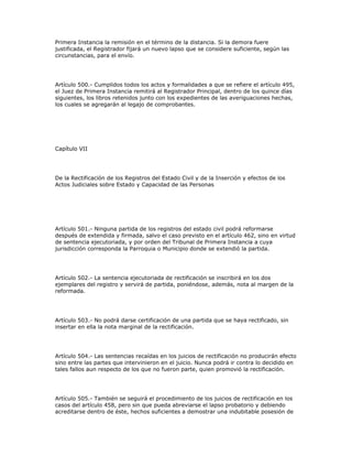 Primera Instancia la remisión en el término de la distancia. Si la demora fuere
justificada, el Registrador fijará un nuevo lapso que se considere suficiente, según las
circunstancias, para el envío.
Artículo 500.- Cumplidos todos los actos y formalidades a que se refiere el artículo 495,
el Juez de Primera Instancia remitirá al Registrador Principal, dentro de los quince días
siguientes, los libros retenidos junto con los expedientes de las averiguaciones hechas,
los cuales se agregarán al legajo de comprobantes.
Capítulo VII
De la Rectificación de los Registros del Estado Civil y de la Inserción y efectos de los
Actos Judiciales sobre Estado y Capacidad de las Personas
Artículo 501.- Ninguna partida de los registros del estado civil podrá reformarse
después de extendida y firmada, salvo el caso previsto en el artículo 462, sino en virtud
de sentencia ejecutoriada, y por orden del Tribunal de Primera Instancia a cuya
jurisdicción corresponda la Parroquia o Municipio donde se extendió la partida.
Artículo 502.- La sentencia ejecutoriada de rectificación se inscribirá en los dos
ejemplares del registro y servirá de partida, poniéndose, además, nota al margen de la
reformada.
Artículo 503.- No podrá darse certificación de una partida que se haya rectificado, sin
insertar en ella la nota marginal de la rectificación.
Artículo 504.- Las sentencias recaídas en los juicios de rectificación no producirán efecto
sino entre las partes que intervinieron en el juicio. Nunca podrá ir contra lo decidido en
tales fallos aun respecto de los que no fueron parte, quien promovió la rectificación.
Artículo 505.- También se seguirá el procedimiento de los juicios de rectificación en los
casos del artículo 458, pero sin que pueda abreviarse el lapso probatorio y debiendo
acreditarse dentro de éste, hechos suficientes a demostrar una indubitable posesión de
 