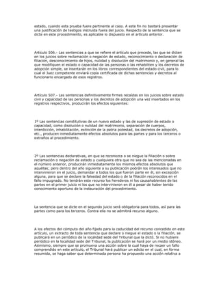 estado, cuando esta prueba fuere pertinente al caso. A este fin no bastará presentar
una justificación de testigos instruida fuera del juicio. Respecto de la sentencia que se
dicte en este procedimiento, es aplicable lo dispuesto en el artículo anterior.
Artículo 506.- Las sentencias a que se refiere el artículo que precede, las que se dicten
en los juicios sobre reclamación o negación de estado, reconocimiento o declaración de
filiación, desconocimiento de hijos, nulidad y disolución del matrimonio y, en general las
que modifiquen el estado o capacidad de las personas o las rehabiliten y los decretos de
adopción simple, se insertarán en los libros correspondientes del estado civil, para lo
cual el Juez competente enviará copia certificada de dichas sentencias y decretos al
funcionario encargado de esos registros.
Artículo 507.- Las sentencias definitivamente firmes recaídas en los juicios sobre estado
civil y capacidad de las personas y los decretos de adopción una vez insertados en los
registros respectivos, producirán los efectos siguientes:
1º Las sentencias constitutivas de un nuevo estado y las de supresión de estado o
capacidad, como disolución o nulidad del matrimonio, separación de cuerpos,
interdicción, inhabilitación, extinción de la patria potestad, los decretos de adopción,
etc., producen inmediatamente efectos absolutos para las partes y para los terceros o
extraños al procedimiento.
2º Las sentencias declarativas, en que se reconozca o se niegue la filiación o sobre
reclamación o negación de estado y cualquiera otra que no sea de las mencionadas en
el número anterior, producirán inmediatamente los mismos efectos absolutos que
aquéllas; pero dentro del año siguiente a su publicación podrán los interesados que no
intervinieron en el juicio, demandar a todos los que fueron parte en él, sin excepción
alguna, para que se declare la falsedad del estado o de la filiación reconocidos en el
fallo impugnado. No tendrán este recurso los herederos ni los causahabientes de las
partes en el primer juicio ni los que no intervinieron en él a pesar de haber tenido
conocimiento oportuno de la instauración del procedimiento.
La sentencia que se dicte en el segundo juicio será obligatoria para todos, así para las
partes como para los terceros. Contra ella no se admitirá recurso alguno.
A los efectos del cómputo del año fijado para la caducidad del recurso concedido en este
artículo, un extracto de toda sentencia que declare o niegue el estado o la filiación, se
publicará en un periódico de la localidad sede del Tribunal que la dictó. Si no hubiere
periódico en la localidad sede del Tribunal, la publicación se hará por un medio idóneo.
Asimismo, siempre que se promueva una acción sobre la cual haya de recaer un fallo
comprendido en este artículo, el Tribunal hará publicar un edicto en el cual, en forma
resumida, se haga saber que determinada persona ha propuesto una acción relativa a
 