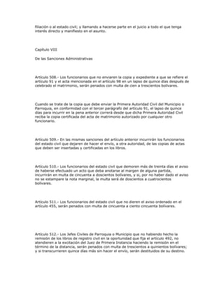 filiación o al estado civil; y llamando a hacerse parte en el juicio a todo el que tenga
interés directo y manifiesto en el asunto.
Capítulo VIII
De las Sanciones Administrativas
Artículo 508.- Los funcionarios que no enviaren la copia y expediente a que se refiere el
artículo 91 y el acta mencionada en el artículo 98 en un lapso de quince días después de
celebrado el matrimonio, serán penados con multa de cien a trescientos bolívares.
Cuando se trate de la copia que debe enviar la Primera Autoridad Civil del Municipio o
Parroquia, en conformidad con el tercer parágrafo del artículo 91, el lapso de quince
días para incurrir en la pena anterior correrá desde que dicha Primera Autoridad Civil
reciba la copia certificada del acta de matrimonio autorizado por cualquier otro
funcionario.
Artículo 509.- En las mismas sanciones del artículo anterior incurrirán los funcionarios
del estado civil que dejaren de hacer el envío, a otra autoridad, de las copias de actas
que deben ser insertadas y certificadas en los libros.
Artículo 510.- Los funcionarios del estado civil que demoren más de treinta días el aviso
de haberse efectuado un acto que deba anotarse al margen de alguna partida,
incurrirán en multa de cincuenta a doscientos bolívares, y si, por no haber dado el aviso
no se estampare la nota marginal, la multa será de doscientos a cuatrocientos
bolívares.
Artículo 511.- Los funcionarios del estado civil que no dieren el aviso ordenado en el
artículo 455, serán penados con multa de cincuenta a ciento cincuenta bolívares.
Artículo 512.- Los Jefes Civiles de Parroquia o Municipio que no habiendo hecho la
remisión de los libros de registro civil en la oportunidad que fija el artículo 492, no
atendieren a la excitación del Juez de Primera Instancia haciendo la remisión en el
término de la distancia, serán penados con multa de trescientos a quinientos bolívares;
y si transcurrieren quince días más sin hacer el envío, serán destituidos de su destino.
 