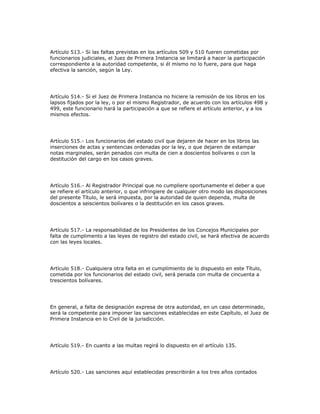 Artículo 513.- Si las faltas previstas en los artículos 509 y 510 fueren cometidas por
funcionarios judiciales, el Juez de Primera Instancia se limitará a hacer la participación
correspondiente a la autoridad competente, si él mismo no lo fuere, para que haga
efectiva la sanción, según la Ley.
Artículo 514.- Si el Juez de Primera Instancia no hiciere la remisión de los libros en los
lapsos fijados por la ley, o por el mismo Registrador, de acuerdo con los artículos 498 y
499, este funcionario hará la participación a que se refiere el artículo anterior, y a los
mismos efectos.
Artículo 515.- Los funcionarios del estado civil que dejaren de hacer en los libros las
inserciones de actas y sentencias ordenadas por la ley, o que dejaren de estampar
notas marginales, serán penados con multa de cien a doscientos bolívares o con la
destitución del cargo en los casos graves.
Artículo 516.- Al Registrador Principal que no cumpliere oportunamente el deber a que
se refiere el artículo anterior, o que infringiere de cualquier otro modo las disposiciones
del presente Título, le será impuesta, por la autoridad de quien dependa, multa de
doscientos a seiscientos bolívares o la destitución en los casos graves.
Artículo 517.- La responsabilidad de los Presidentes de los Concejos Municipales por
falta de cumplimento a las leyes de registro del estado civil, se hará efectiva de acuerdo
con las leyes locales.
Artículo 518.- Cualquiera otra falta en el cumplimiento de lo dispuesto en este Título,
cometida por los funcionarios del estado civil, será penada con multa de cincuenta a
trescientos bolívares.
En general, a falta de designación expresa de otra autoridad, en un caso determinado,
será la competente para imponer las sanciones establecidas en este Capítulo, el Juez de
Primera Instancia en lo Civil de la jurisdicción.
Artículo 519.- En cuanto a las multas regirá lo dispuesto en el artículo 135.
Artículo 520.- Las sanciones aquí establecidas prescribirán a los tres años contados
 