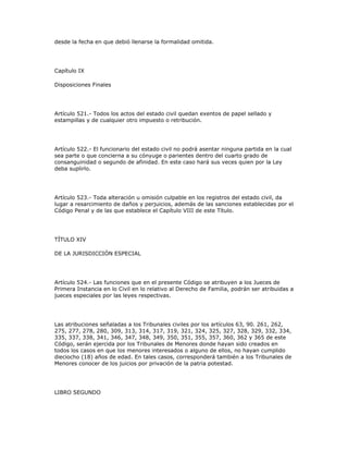 desde la fecha en que debió llenarse la formalidad omitida.
Capítulo IX
Disposiciones Finales
Artículo 521.- Todos los actos del estado civil quedan exentos de papel sellado y
estampillas y de cualquier otro impuesto o retribución.
Artículo 522.- El funcionario del estado civil no podrá asentar ninguna partida en la cual
sea parte o que concierna a su cónyuge o parientes dentro del cuarto grado de
consanguinidad o segundo de afinidad. En este caso hará sus veces quien por la Ley
deba suplirlo.
Artículo 523.- Toda alteración u omisión culpable en los registros del estado civil, da
lugar a resarcimiento de daños y perjuicios, además de las sanciones establecidas por el
Código Penal y de las que establece el Capítulo VIII de este Título.
TÍTULO XIV
DE LA JURISDICCIÓN ESPECIAL
Artículo 524.- Las funciones que en el presente Código se atribuyen a los Jueces de
Primera Instancia en lo Civil en lo relativo al Derecho de Familia, podrán ser atribuidas a
jueces especiales por las leyes respectivas.
Las atribuciones señaladas a los Tribunales civiles por los artículos 63, 90. 261, 262,
275, 277, 278, 280, 309, 313, 314, 317, 319, 321, 324, 325, 327, 328, 329, 332, 334,
335, 337, 338, 341, 346, 347, 348, 349, 350, 351, 355, 357, 360, 362 y 365 de este
Código, serán ejercida por los Tribunales de Menores donde hayan sido creados en
todos los casos en que los menores interesados o alguno de ellos, no hayan cumplido
dieciocho (18) años de edad. En tales casos, corresponderá también a los Tribunales de
Menores conocer de los juicios por privación de la patria potestad.
LIBRO SEGUNDO
 