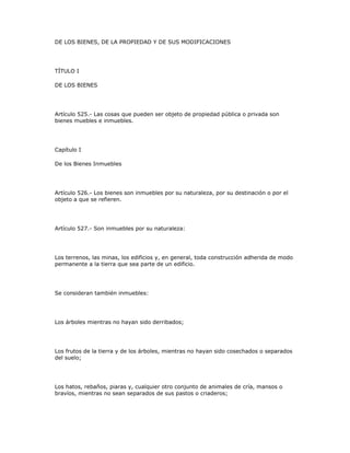DE LOS BIENES, DE LA PROPIEDAD Y DE SUS MODIFICACIONES
TÍTULO I
DE LOS BIENES
Artículo 525.- Las cosas que pueden ser objeto de propiedad pública o privada son
bienes muebles e inmuebles.
Capítulo I
De los Bienes Inmuebles
Artículo 526.- Los bienes son inmuebles por su naturaleza, por su destinación o por el
objeto a que se refieren.
Artículo 527.- Son inmuebles por su naturaleza:
Los terrenos, las minas, los edificios y, en general, toda construcción adherida de modo
permanente a la tierra que sea parte de un edificio.
Se consideran también inmuebles:
Los árboles mientras no hayan sido derribados;
Los frutos de la tierra y de los árboles, mientras no hayan sido cosechados o separados
del suelo;
Los hatos, rebaños, piaras y, cualquier otro conjunto de animales de cría, mansos o
bravíos, mientras no sean separados de sus pastos o criaderos;
 