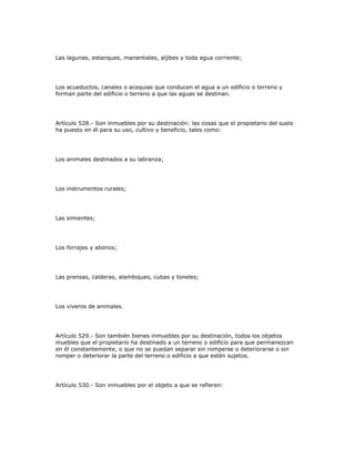Las lagunas, estanques, manantiales, aljibes y toda agua corriente;
Los acueductos, canales o acequias que conducen el agua a un edificio o terreno y
forman parte del edificio o terreno a que las aguas se destinan.
Artículo 528.- Son inmuebles por su destinación: las cosas que el propietario del suelo
ha puesto en él para su uso, cultivo y beneficio, tales como:
Los animales destinados a su labranza;
Los instrumentos rurales;
Las simientes;
Los forrajes y abonos;
Las prensas, calderas, alambiques, cubas y toneles;
Los viveros de animales.
Artículo 529.- Son también bienes inmuebles por su destinación, todos los objetos
muebles que el propietario ha destinado a un terreno o edificio para que permanezcan
en él constantemente, o que no se puedan separar sin romperse o deteriorarse o sin
romper o deteriorar la parte del terreno o edificio a que estén sujetos.
Artículo 530.- Son inmuebles por el objeto a que se refieren:
 