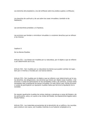 Los derechos del propietario y los del enfiteuta sobre los predios sujetos a enfiteusis;
Los derechos de usufructo y de uso sobre las cosas inmuebles y también el de
habitación;
Las servidumbres prediales y la hipoteca;
Las acciones que tiendan a reivindicar inmuebles o a reclamar derechos que se refieran
a los mismos.
Capítulo II
De los Bienes Muebles
Artículo 531.- Los bienes son muebles por su naturaleza, por el objeto a que se refieren
o por determinarlo así la Ley.
Artículo 532.- Son muebles por su naturaleza los bienes que pueden cambiar de lugar,
bien por sí mismos o movidos por una fuerza exterior.
Artículo 533.- Son muebles por el objeto a que se refieren o por determinarlo así la Ley,
los derechos, las obligaciones y las acciones que tienen por objeto cosas muebles; y las
acciones o cuotas de participación en las sociedades civiles y de comercio, aunque estas
sociedades sean propietarias de bienes inmuebles. En este último caso, dichas acciones
o cuotas de participación se reputarán muebles hasta que termine la liquidación de la
sociedad.
Se reputan igualmente muebles las rentas vitalicias o perpetuas a cargo del Estado o de
los particulares, salvo, en cuanto a las rentas del Estado, las disposiciones legales sobre
Deuda Pública.
Artículo 534.- Los materiales provenientes de la demolición de un edificio y los reunidos
para construir uno nuevo, son muebles mientras no se hubieren empleado en la
 