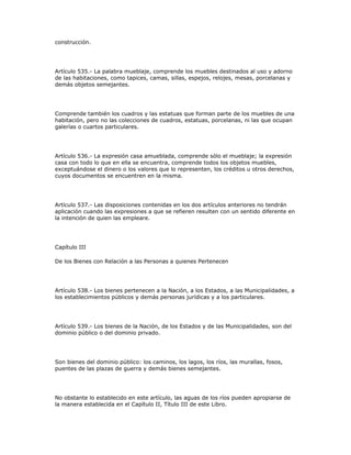 construcción.
Artículo 535.- La palabra mueblaje, comprende los muebles destinados al uso y adorno
de las habitaciones, como tapices, camas, sillas, espejos, relojes, mesas, porcelanas y
demás objetos semejantes.
Comprende también los cuadros y las estatuas que forman parte de los muebles de una
habitación, pero no las colecciones de cuadros, estatuas, porcelanas, ni las que ocupan
galerías o cuartos particulares.
Artículo 536.- La expresión casa amueblada, comprende sólo el mueblaje; la expresión
casa con todo lo que en ella se encuentra, comprende todos los objetos muebles,
exceptuándose el dinero o los valores que lo representen, los créditos u otros derechos,
cuyos documentos se encuentren en la misma.
Artículo 537.- Las disposiciones contenidas en los dos artículos anteriores no tendrán
aplicación cuando las expresiones a que se refieren resulten con un sentido diferente en
la intención de quien las empleare.
Capítulo III
De los Bienes con Relación a las Personas a quienes Pertenecen
Artículo 538.- Los bienes pertenecen a la Nación, a los Estados, a las Municipalidades, a
los establecimientos públicos y demás personas jurídicas y a los particulares.
Artículo 539.- Los bienes de la Nación, de los Estados y de las Municipalidades, son del
dominio público o del dominio privado.
Son bienes del dominio público: los caminos, los lagos, los ríos, las murallas, fosos,
puentes de las plazas de guerra y demás bienes semejantes.
No obstante lo establecido en este artículo, las aguas de los ríos pueden apropiarse de
la manera establecida en el Capítulo II, Título III de este Libro.
 