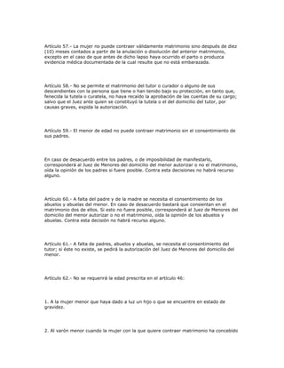 Artículo 57.- La mujer no puede contraer válidamente matrimonio sino después de diez
(10) meses contados a partir de la anulación o disolución del anterior matrimonio,
excepto en el caso de que antes de dicho lapso haya ocurrido el parto o produzca
evidencia médica documentada de la cual resulte que no está embarazada.
Artículo 58.- No se permite el matrimonio del tutor o curador o alguno de sus
descendientes con la persona que tiene o han tenido bajo su protección, en tanto que,
fenecida la tutela o curatela, no haya recaído la aprobación de las cuentas de su cargo;
salvo que el Juez ante quien se constituyó la tutela o el del domicilio del tutor, por
causas graves, expida la autorización.
Artículo 59.- El menor de edad no puede contraer matrimonio sin el consentimiento de
sus padres.
En caso de desacuerdo entre los padres, o de imposibilidad de manifestarlo,
corresponderá al Juez de Menores del domicilio del menor autorizar o no el matrimonio,
oída la opinión de los padres si fuere posible. Contra esta decisiones no habrá recurso
alguno.
Artículo 60.- A falta del padre y de la madre se necesita el consentimiento de los
abuelos y abuelas del menor. En caso de desacuerdo bastará que consientan en el
matrimonio dos de ellos. Si esto no fuere posible, corresponderá al Juez de Menores del
domicilio del menor autorizar o no el matrimonio, oída la opinión de los abuelos y
abuelas. Contra esta decisión no habrá recurso alguno.
Artículo 61.- A falta de padres, abuelos y abuelas, se necesita el consentimiento del
tutor; si éste no existe, se pedirá la autorización del Juez de Menores del domicilio del
menor.
Artículo 62.- No se requerirá la edad prescrita en el artículo 46:
1. A la mujer menor que haya dado a luz un hijo o que se encuentre en estado de
gravidez.
2. Al varón menor cuando la mujer con la que quiere contraer matrimonio ha concebido
 