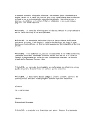 El lecho de los ríos no navegables pertenece a los ribereños según una línea que se
supone trazada por el medio del curso del agua. Cada ribereño tiene derecho de tomar
en la parte que le pertenezca todos los productos naturales y de extraer arenas y
piedras, a condición de no modificar el régimen establecido en las aguas ni causar
perjuicios a los demás ribereños.
Artículo 540.- Los bienes del dominio público son de uso público o de uso privado de la
Nación, de los Estados y de las Municipalidades.
Artículo 541.- Los terrenos de las fortificaciones o de las murallas de las plazas de
guerra que no tengan ya ese destino, y todos los demás bienes que dejen de estar
destinados al uso público y a la defensa nacional, pasan del dominio público al dominio
privado.
Artículo 542.- Todas las tierras que, estando situadas dentro de los límites territoriales,
carecen de otro dueño, pertenecen al dominio privado de la Nación, si su ubicación
fuere en el Distrito Federal o en Territorios o Dependencias Federales, y al dominio
privado de los Estados si fuere en éstos.
Artículo 543.- Los bienes del dominio público son inalienables; los del dominio privado
pueden enajenarse de conformidad con las leyes que les conciernen.
Artículo 544.- Las disposiciones de este Código se aplicarán también a los bienes del
dominio privado, en cuanto no se opongan a las leyes especiales respectivas.
TÍTULO II
DE LA PROPIEDAD
Capítulo I
Disposiciones Generales
Artículo 545.- La propiedad es el derecho de usar, gozar y disponer de una cosa de
 