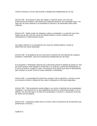 manera exclusiva, con las restricciones y obligaciones establecidas por la Ley.
Artículo 546.- El producto o valor del trabajo o industria lícitos, así como las
producciones del ingenio o del talento de cualquiera persona, son propiedad suya, y se
rigen por las leyes relativas a la propiedad en general y las especiales sobre estas
materias.
Artículo 547.- Nadie puede ser obligado a ceder su propiedad, ni a permitir que otros
hagan uso de ella, sino por causa de utilidad pública o social, mediante juicio
contradictorio e indemnización previa.
Las reglas relativas a la expropiación por causa de utilidad pública o social se
determinan por leyes especiales.
Artículo 548.- El propietario de una cosa tiene el derecho de reivindicarla de cualquier
poseedor o detentador, salvo las excepciones establecidas por las leyes.
Si el poseedor o detentador después de la demanda judicial ha dejado de poseer la cosa
por hecho propio, está obligado a recobrarla a su costa por cuenta del demandante; y,
si así no lo hiciere, a pagar su valor, sin perjuicio de la opción que tiene el demandante
para intentar su acción contra el nuevo poseedor o detentador.
Artículo 549.- La propiedad del suelo lleva consigo la de la superficie y de todo cuanto
se encuentre encima o debajo de ella, salvo lo dispuesto en las leyes especiales.
Artículo 550.- Todo propietario puede obligar a su vecino al deslinde de las propiedades
contiguas; y de acuerdo con lo que establezcan las leyes y ordenanzas locales, o en su
defecto, los usos del lugar y la clase de la propiedad, a construir, a expensas comunes,
las obras que las separen.
Artículo 551.- Cualquiera puede cerrar su fundo, salvo los derechos de servidumbre que
pertenezcan a terceros.
Capítulo II
 