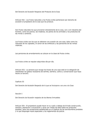 Del Derecho de Accesión Respecto del Producto de la Cosa
Artículo 552.- Los frutos naturales y los frutos civiles pertenecen por derecho de
accesión al propietario de la cosa que los produce.
Son frutos naturales los que provienen directamente de la cosa, con o sin industria del
hombre, como los granos, las maderas, los partos de los animales y los productos de
las minas o canteras.
Los frutos civiles son los que se obtienen con ocasión de una cosa, tales como los
intereses de los capitales, el canon de las enfiteusis y las pensiones de las rentas
vitalicias.
Las pensiones de arrendamiento se colocan en la clase de frutos civiles.
Los frutos civiles se reputan adquiridos día por día.
Artículo 553.- La persona que recoge los frutos de una cosa está en la obligación de
reembolsar los gastos necesarios de semilla, siembra, cultivo y conservación que haya
hecho un tercero.
Capítulo III
Del Derecho de Accesión Respecto de lo que se Incorpora o se une a la Cosa
Sección I
Del Derecho de Accesión respecto de los Bienes Inmuebles
Artículo 554.- El propietario puede hacer en su suelo o debajo de él toda construcción,
siembra, plantación o excavación y sacar por medio de ellas todos los productos
posibles, salvo las excepciones establecidas en el Capítulo de las servidumbres prediales
y lo que dispongan leyes especiales y los reglamentos de policía.
 