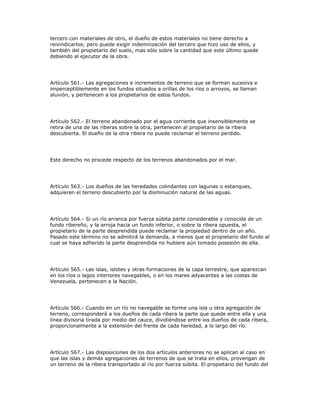 tercero con materiales de otro, el dueño de estos materiales no tiene derecho a
reivindicarlos; pero puede exigir indemnización del tercero que hizo uso de ellos, y
también del propietario del suelo, mas sólo sobre la cantidad que este último quede
debiendo al ejecutor de la obra.
Artículo 561.- Las agregaciones e incrementos de terreno que se forman sucesiva e
imperceptiblemente en los fundos situados a orillas de los ríos o arroyos, se llaman
aluvión, y pertenecen a los propietarios de estos fundos.
Artículo 562.- El terreno abandonado por el agua corriente que insensiblemente se
retira de una de las riberas sobre la otra, pertenecen al propietario de la ribera
descubierta. El dueño de la otra ribera no puede reclamar el terreno perdido.
Este derecho no procede respecto de los terrenos abandonados por el mar.
Artículo 563.- Los dueños de las heredades colindantes con lagunas o estanques,
adquieren el terreno descubierto por la disminución natural de las aguas.
Artículo 564.- Si un río arranca por fuerza súbita parte considerable y conocida de un
fundo ribereño, y la arroja hacia un fundo inferior, o sobre la ribera opuesta, el
propietario de la parte desprendida puede reclamar la propiedad dentro de un año.
Pasado este término no se admitirá la demanda, a menos que el propietario del fundo al
cual se haya adherido la parte desprendida no hubiere aún tomado posesión de ella.
Artículo 565.- Las islas, islotes y otras formaciones de la capa terrestre, que aparezcan
en los ríos o lagos interiores navegables, o en los mares adyacentes a las costas de
Venezuela, pertenecen a la Nación.
Artículo 566.- Cuando en un río no navegable se forme una isla u otra agregación de
terreno, corresponderá a los dueños de cada ribera la parte que quede entre ella y una
línea divisoria tirada por medio del cauce, dividiéndose entre los dueños de cada ribera,
proporcionalmente a la extensión del frente de cada heredad, a lo largo del río.
Artículo 567.- Las disposiciones de los dos artículos anteriores no se aplican al caso en
que las islas y demás agregaciones de terrenos de que se trata en ellos, provengan de
un terreno de la ribera transportado al río por fuerza súbita. El propietario del fundo del
 