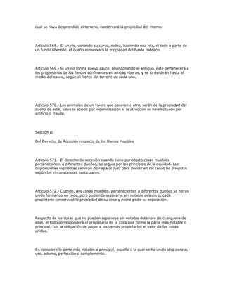 cual se haya desprendido el terreno, conservará la propiedad del mismo.
Artículo 568.- Si un río, variando su curso, rodea, haciendo una isla, el todo o parte de
un fundo ribereño, el dueño conservará la propiedad del fundo rodeado.
Artículo 569.- Si un río forma nuevo cauce, abandonando el antiguo, éste pertenecerá a
los propietarios de los fundos confinantes en ambas riberas, y se lo dividirán hasta el
medio del cauce, según el frente del terreno de cada uno.
Artículo 570.- Los animales de un vivero que pasaren a otro, serán de la propiedad del
dueño de éste, salvo la acción por indemnización si la atracción se ha efectuado por
artificio o fraude.
Sección II
Del Derecho de Accesión respecto de los Bienes Muebles
Artículo 571.- El derecho de accesión cuando tiene por objeto cosas muebles
pertenecientes a diferentes dueños, se regula por los principios de la equidad. Las
disposiciones siguientes servirán de regla al Juez para decidir en los casos no previstos
según las circunstancias particulares.
Artículo 572.- Cuando, dos cosas muebles, pertenecientes a diferentes dueños se hayan
unido formando un todo, pero pudiendo separarse sin notable deterioro, cada
propietario conservará la propiedad de su cosa y podrá pedir su separación.
Respecto de las cosas que no pueden separarse sin notable deterioro de cualquiera de
ellas, el todo corresponderá al propietario de la cosa que forme la parte más notable o
principal, con la obligación de pagar a los demás propietarios el valor de las cosas
unidas.
Se considera la parte más notable o principal, aquélla a la cual se ha unido otra para su
uso, adorno, perfección o complemento.
 