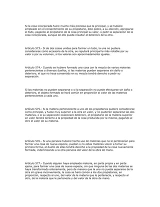Si la cosa incorporada fuere mucho más preciosa que la principal, y se hubiere
empleado sin el consentimiento de su propietario, éste podrá, a su elección, apropiarse
el todo, pagando al propietario de la cosa principal su valor, o pedir la separación de la
cosa incorporada, aunque de ello pueda resultar el deterioro de la otra.
Artículo 573.- Si de dos cosas unidas para formar un todo, la una no pudiere
considerarse como accesoria de la otra, se reputará principal la más notable por su
valor o por su volumen, si los valores son aproximadamente iguales.
Artículo 574.- Cuando se hubiere formado una cosa con la mezcla de varias materias
pertenecientes a diversos dueños, si las materias pueden separarse sin daño o
deterioro, el que no haya consentido en su mezcla tendrá derecho a pedir su
separación.
Si las materias no pueden separarse o si la separación no puede efectuarse sin daño o
deterioro, el objeto formado se hará común en proporción al valor de las materias
pertenecientes a cada uno.
Artículo 575.- Si la materia perteneciente a uno de los propietarios pudiere considerarse
como principal, y fuese muy superior a la otra en valor, y no pudieren separarse las dos
materias, o si su separación ocasionare deterioro, el propietario de la materia superior
en valor tendrá derecho a la propiedad de la cosa producida por la mezcla, pagando al
otro el valor de su materia.
Artículo 576.- Si una persona hubiere hecho uso de materias que no le pertenecían para
formar una cosa de nueva especie, puedan o no estas materias volver a tomar su
primera forma, el dueño de ellas tendrá derecho a la propiedad de la cosa nuevamente
formada, indemnizando a la otra persona del valor de la obra de mano.
Artículo 577.- Cuando alguien haya empleado materia, en parte propia y en parte
ajena, para formar una cosa de nueva especie, sin que ninguna de las dos materias se
haya transformado enteramente, pero de manera que la una no pueda separarse de la
otra sin grave inconveniente, la cosa se hará común a los dos propietarios, en
proporción, respecto al uno, del valor de la materia que le pertenecía, y respecto al
otro, de la materia que le pertenecía y del valor de la obra de mano.
 