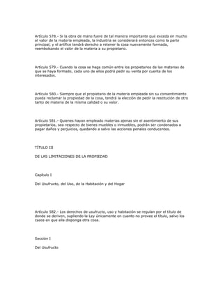 Artículo 578.- Si la obra de mano fuere de tal manera importante que exceda en mucho
al valor de la materia empleada, la industria se considerará entonces como la parte
principal, y el artífice tendrá derecho a retener la cosa nuevamente formada,
reembolsando el valor de la materia a su propietario.
Artículo 579.- Cuando la cosa se haga común entre los propietarios de las materias de
que se haya formado, cada uno de ellos podrá pedir su venta por cuenta de los
interesados.
Artículo 580.- Siempre que el propietario de la materia empleada sin su consentimiento
pueda reclamar la propiedad de la cosa, tendrá la elección de pedir la restitución de otro
tanto de materia de la misma calidad o su valor.
Artículo 581.- Quienes hayan empleado materias ajenas sin el asentimiento de sus
propietarios, sea respecto de bienes muebles o inmuebles, podrán ser condenados a
pagar daños y perjuicios, quedando a salvo las acciones penales conducentes.
TÍTULO III
DE LAS LIMITACIONES DE LA PROPIEDAD
Capítulo I
Del Usufructo, del Uso, de la Habitación y del Hogar
Artículo 582.- Los derechos de usufructo, uso y habitación se regulan por el título de
donde se deriven, supliendo la Ley únicamente en cuanto no provee el título, salvo los
casos en que ella disponga otra cosa.
Sección I
Del Usufructo
 
