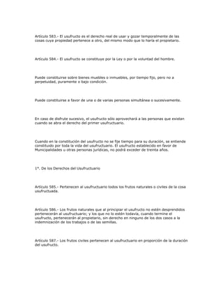 Artículo 583.- El usufructo es el derecho real de usar y gozar temporalmente de las
cosas cuya propiedad pertenece a otro, del mismo modo que lo haría el propietario.
Artículo 584.- El usufructo se constituye por la Ley o por la voluntad del hombre.
Puede constituirse sobre bienes muebles o inmuebles, por tiempo fijo, pero no a
perpetuidad, puramente o bajo condición.
Puede constituirse a favor de una o de varias personas simultánea o sucesivamente.
En caso de disfrute sucesivo, el usufructo sólo aprovechará a las personas que existan
cuando se abra el derecho del primer usufructuario.
Cuando en la constitución del usufructo no se fije tiempo para su duración, se entiende
constituido por toda la vida del usufructuario. El usufructo establecido en favor de
Municipalidades u otras personas jurídicas, no podrá exceder de treinta años.
1°. De los Derechos del Usufructuario
Artículo 585.- Pertenecen al usufructuario todos los frutos naturales o civiles de la cosa
usufructuada.
Artículo 586.- Los frutos naturales que al principiar el usufructo no estén desprendidos
pertenecerán al usufructuario; y los que no lo estén todavía, cuando termine el
usufructo, pertenecerán al propietario, sin derecho en ninguno de los dos casos a la
indemnización de los trabajos o de las semillas.
Artículo 587.- Los frutos civiles pertenecen al usufructuario en proporción de la duración
del usufructo.
 
