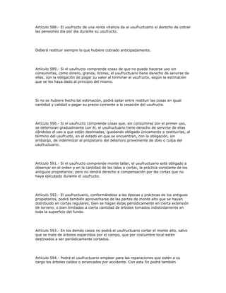 Artículo 588.- El usufructo de una renta vitalicia da al usufructuario el derecho de cobrar
las pensiones día por día durante su usufructo.
Deberá restituir siempre lo que hubiere cobrado anticipadamente.
Artículo 589.- Si el usufructo comprende cosas de que no puede hacerse uso sin
consumirlas, como dinero, granos, licores, el usufructuario tiene derecho de servirse de
ellas, con la obligación de pagar su valor al terminar el usufructo, según la estimación
que se les haya dado al principio del mismo.
Si no se hubiere hecho tal estimación, podrá optar entre restituir las cosas en igual
cantidad y calidad o pagar su precio corriente a la cesación del usufructo.
Artículo 590.- Si el usufructo comprende cosas que, sin consumirse por el primer uso,
se deterioran gradualmente con él, el usufructuario tiene derecho de servirse de ellas
dándoles el uso a que están destinadas, quedando obligado únicamente a restituirlas, al
término del usufructo, en el estado en que se encuentren, con la obligación, sin
embargo, de indemnizar al propietario del deterioro proveniente de dolo o culpa del
usufructuario.
Artículo 591.- Si el usufructo comprende monte tallar, el usufructuario está obligado a
observar en el orden y en la cantidad de las talas o cortas, la práctica constante de los
antiguos propietarios; pero no tendrá derecho a compensación por las cortas que no
haya ejecutado durante el usufructo.
Artículo 592.- El usufructuario, conformándose a las épocas y prácticas de los antiguos
propietarios, podrá también aprovecharse de las partes de monte alto que se hayan
distribuido en cortas regulares, bien se hagan éstas periódicamente en cierta extensión
de terreno, o bien limitadas a cierta cantidad de árboles tomados indistintamente en
toda la superficie del fundo.
Artículo 593.- En los demás casos no podrá el usufructuario cortar el monte alto, salvo
que se trate de árboles esparcidos por el campo, que por costumbre local estén
destinados a ser periódicamente cortados.
Artículo 594.- Podrá el usufructuario emplear para las reparaciones que estén a su
cargo los árboles caídos o arrancados por accidente. Con este fin podrá también
 