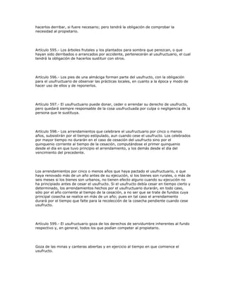 hacerlos derribar, si fuere necesario; pero tendrá la obligación de comprobar la
necesidad al propietario.
Artículo 595.- Los árboles frutales y los plantados para sombra que perezcan, o que
hayan sido derribados o arrancados por accidente, pertenecerán al usufructuario, el cual
tendrá la obligación de hacerlos sustituir con otros.
Artículo 596.- Los pies de una almáciga forman parte del usufructo, con la obligación
para el usufructuario de observar las prácticas locales, en cuanto a la época y modo de
hacer uso de ellos y de reponerlos.
Artículo 597.- El usufructuario puede donar, ceder o arrendar su derecho de usufructo,
pero quedará siempre responsable de la cosa usufructuada por culpa o negligencia de la
persona que le sustituya.
Artículo 598.- Los arrendamientos que celebrare el usufructuario por cinco o menos
años, subsistirán por el tiempo estipulado, aun cuando cese el usufructo. Los celebrados
por mayor tiempo no durarán en el caso de cesación del usufructo sino por el
quinquenio corriente al tiempo de la cesación, computándose el primer quinquenio
desde el día en que tuvo principio el arrendamiento, y los demás desde el día del
vencimiento del precedente.
Los arrendamientos por cinco o menos años que haya pactado el usufructuario, o que
haya renovado más de un año antes de su ejecución, si los bienes son rurales, o más de
seis meses si los bienes son urbanos, no tienen efecto alguno cuando su ejecución no
ha principiado antes de cesar el usufructo. Si el usufructo debía cesar en tiempo cierto y
determinado, los arrendamientos hechos por el usufructuario durarán, en todo caso,
sólo por el año corriente al tiempo de la cesación, a no ser que se trate de fundos cuya
principal cosecha se realice en más de un año; pues en tal caso el arrendamiento
durará por el tiempo que falte para la recolección de la cosecha pendiente cuando cese
usufructo.
Artículo 599.- El usufructuario goza de los derechos de servidumbre inherentes al fundo
respectivo y, en general, todos los que podían competer al propietario.
Goza de las minas y canteras abiertas y en ejercicio al tiempo en que comience el
usufructo.
 