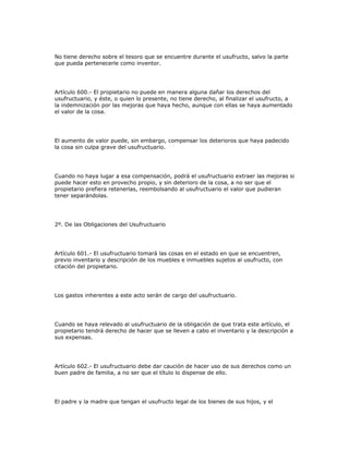 No tiene derecho sobre el tesoro que se encuentre durante el usufructo, salvo la parte
que pueda pertenecerle como inventor.
Artículo 600.- El propietario no puede en manera alguna dañar los derechos del
usufructuario, y éste, o quien lo presente, no tiene derecho, al finalizar el usufructo, a
la indemnización por las mejoras que haya hecho, aunque con ellas se haya aumentado
el valor de la cosa.
El aumento de valor puede, sin embargo, compensar los deterioros que haya padecido
la cosa sin culpa grave del usufructuario.
Cuando no haya lugar a esa compensación, podrá el usufructuario extraer las mejoras si
puede hacer esto en provecho propio, y sin deterioro de la cosa, a no ser que el
propietario prefiera retenerlas, reembolsando al usufructuario el valor que pudieran
tener separándolas.
2º. De las Obligaciones del Usufructuario
Artículo 601.- El usufructuario tomará las cosas en el estado en que se encuentren,
previo inventario y descripción de los muebles e inmuebles sujetos al usufructo, con
citación del propietario.
Los gastos inherentes a este acto serán de cargo del usufructuario.
Cuando se haya relevado al usufructuario de la obligación de que trata este artículo, el
propietario tendrá derecho de hacer que se lleven a cabo el inventario y la descripción a
sus expensas.
Artículo 602.- El usufructuario debe dar caución de hacer uso de sus derechos como un
buen padre de familia, a no ser que el título lo dispense de ello.
El padre y la madre que tengan el usufructo legal de los bienes de sus hijos, y el
 