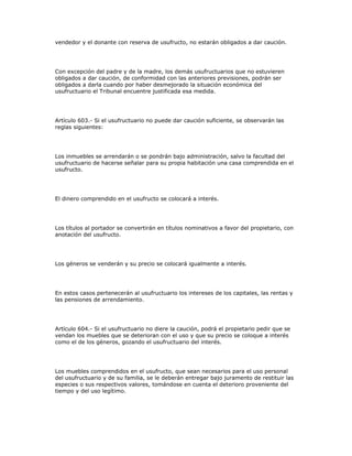 vendedor y el donante con reserva de usufructo, no estarán obligados a dar caución.
Con excepción del padre y de la madre, los demás usufructuarios que no estuvieren
obligados a dar caución, de conformidad con las anteriores previsiones, podrán ser
obligados a darla cuando por haber desmejorado la situación económica del
usufructuario el Tribunal encuentre justificada esa medida.
Artículo 603.- Si el usufructuario no puede dar caución suficiente, se observarán las
reglas siguientes:
Los inmuebles se arrendarán o se pondrán bajo administración, salvo la facultad del
usufructuario de hacerse señalar para su propia habitación una casa comprendida en el
usufructo.
El dinero comprendido en el usufructo se colocará a interés.
Los títulos al portador se convertirán en títulos nominativos a favor del propietario, con
anotación del usufructo.
Los géneros se venderán y su precio se colocará igualmente a interés.
En estos casos pertenecerán al usufructuario los intereses de los capitales, las rentas y
las pensiones de arrendamiento.
Artículo 604.- Si el usufructuario no diere la caución, podrá el propietario pedir que se
vendan los muebles que se deterioran con el uso y que su precio se coloque a interés
como el de los géneros, gozando el usufructuario del interés.
Los muebles comprendidos en el usufructo, que sean necesarios para el uso personal
del usufructuario y de su familia, se le deberán entregar bajo juramento de restituir las
especies o sus respectivos valores, tomándose en cuenta el deterioro proveniente del
tiempo y del uso legítimo.
 